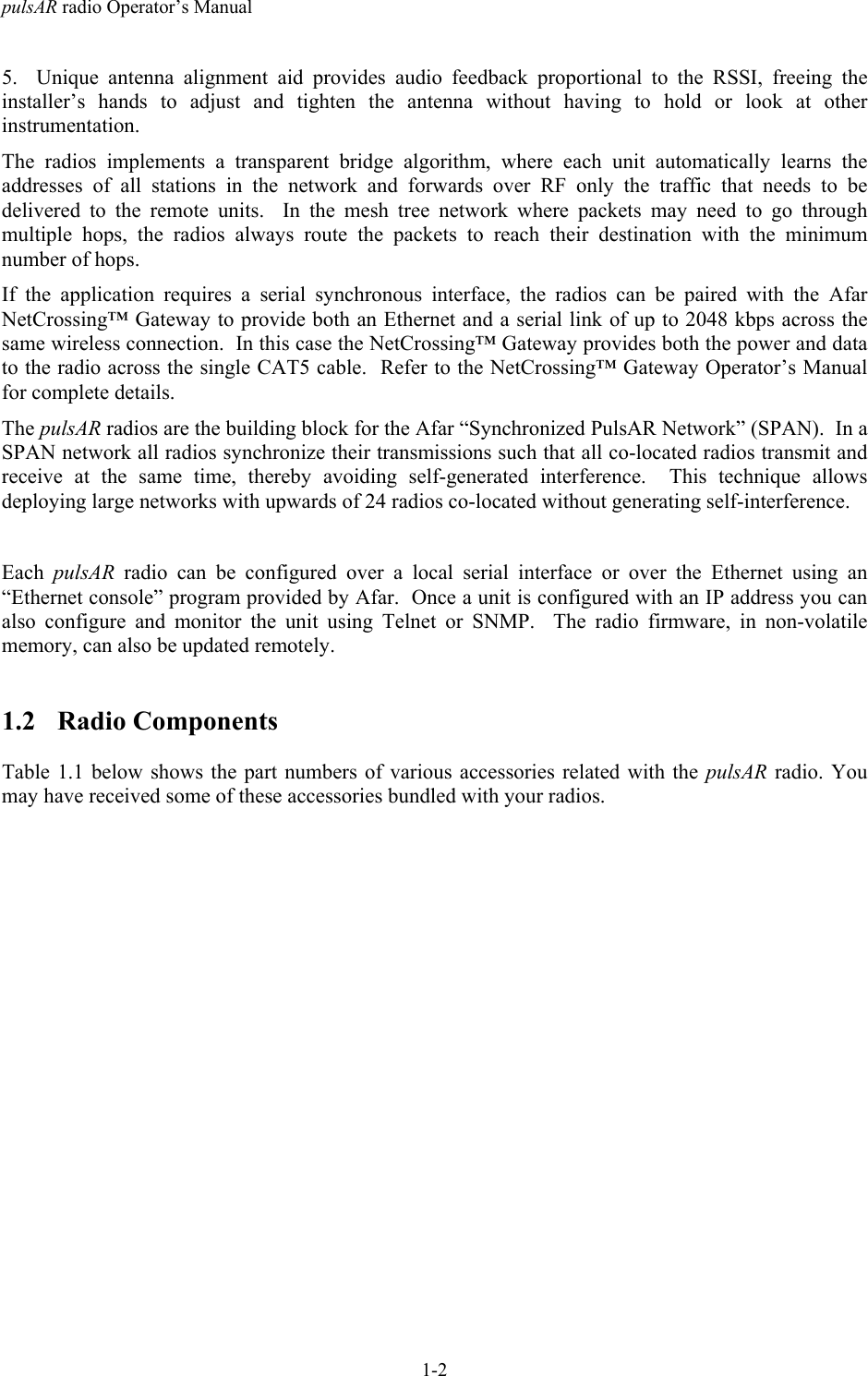 pulsAR radio Operator&rsquo;s Manual1-25. Unique antenna alignment aid provides audio feedback proportional to the RSSI, freeing theinstaller&rsquo;s hands to adjust and tighten the antenna without having to hold or look at otherinstrumentation.The radios implements a transparent bridge algorithm, where each unit automatically learns theaddresses of all stations in the network and forwards over RF only the traffic that needs to bedelivered to the remote units.  In the mesh tree network where packets may need to go throughmultiple hops, the radios always route the packets to reach their destination with the minimumnumber of hops.If the application requires a serial synchronous interface, the radios can be paired with the AfarNetCrossing&trade; Gateway to provide both an Ethernet and a serial link of up to 2048 kbps across thesame wireless connection.  In this case the NetCrossing&trade; Gateway provides both the power and datato the radio across the single CAT5 cable.  Refer to the NetCrossing&trade; Gateway Operator&rsquo;s Manualfor complete details.The pulsAR radios are the building block for the Afar &ldquo;Synchronized PulsAR Network&rdquo; (SPAN).  In aSPAN network all radios synchronize their transmissions such that all co-located radios transmit andreceive at the same time, thereby avoiding self-generated interference.  This technique allowsdeploying large networks with upwards of 24 radios co-located without generating self-interference.Each  pulsAR radio can be configured over a local serial interface or over the Ethernet using an&ldquo;Ethernet console&rdquo; program provided by Afar.  Once a unit is configured with an IP address you canalso configure and monitor the unit using Telnet or SNMP.  The radio firmware, in non-volatilememory, can also be updated remotely.1.2 Radio ComponentsTable 1.1 below shows the part numbers of various accessories related with the pulsAR radio. Youmay have received some of these accessories bundled with your radios.