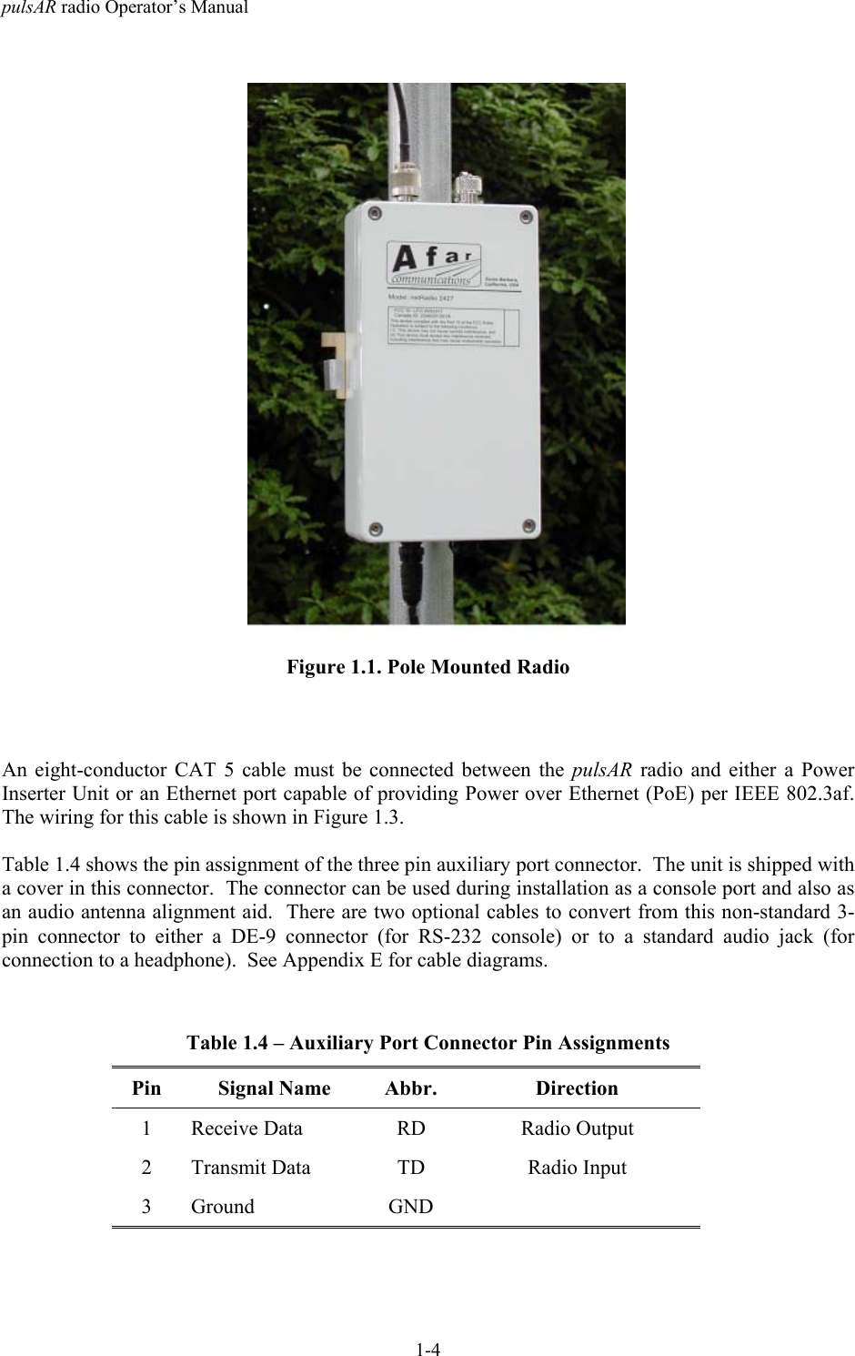 pulsAR radio Operator&rsquo;s Manual1-4Figure 1.1. Pole Mounted RadioAn eight-conductor CAT 5 cable must be connected between the pulsAR  radio and either a PowerInserter Unit or an Ethernet port capable of providing Power over Ethernet (PoE) per IEEE 802.3af.The wiring for this cable is shown in Figure 1.3.Table 1.4 shows the pin assignment of the three pin auxiliary port connector.  The unit is shipped witha cover in this connector.  The connector can be used during installation as a console port and also asan audio antenna alignment aid.  There are two optional cables to convert from this non-standard 3-pin connector to either a DE-9 connector (for RS-232 console) or to a standard audio jack (forconnection to a headphone).  See Appendix E for cable diagrams.Table 1.4 &ndash; Auxiliary Port Connector Pin AssignmentsPin Signal Name Abbr. Direction1 Receive Data RD Radio Output2 Transmit Data TD Radio Input3 Ground GND