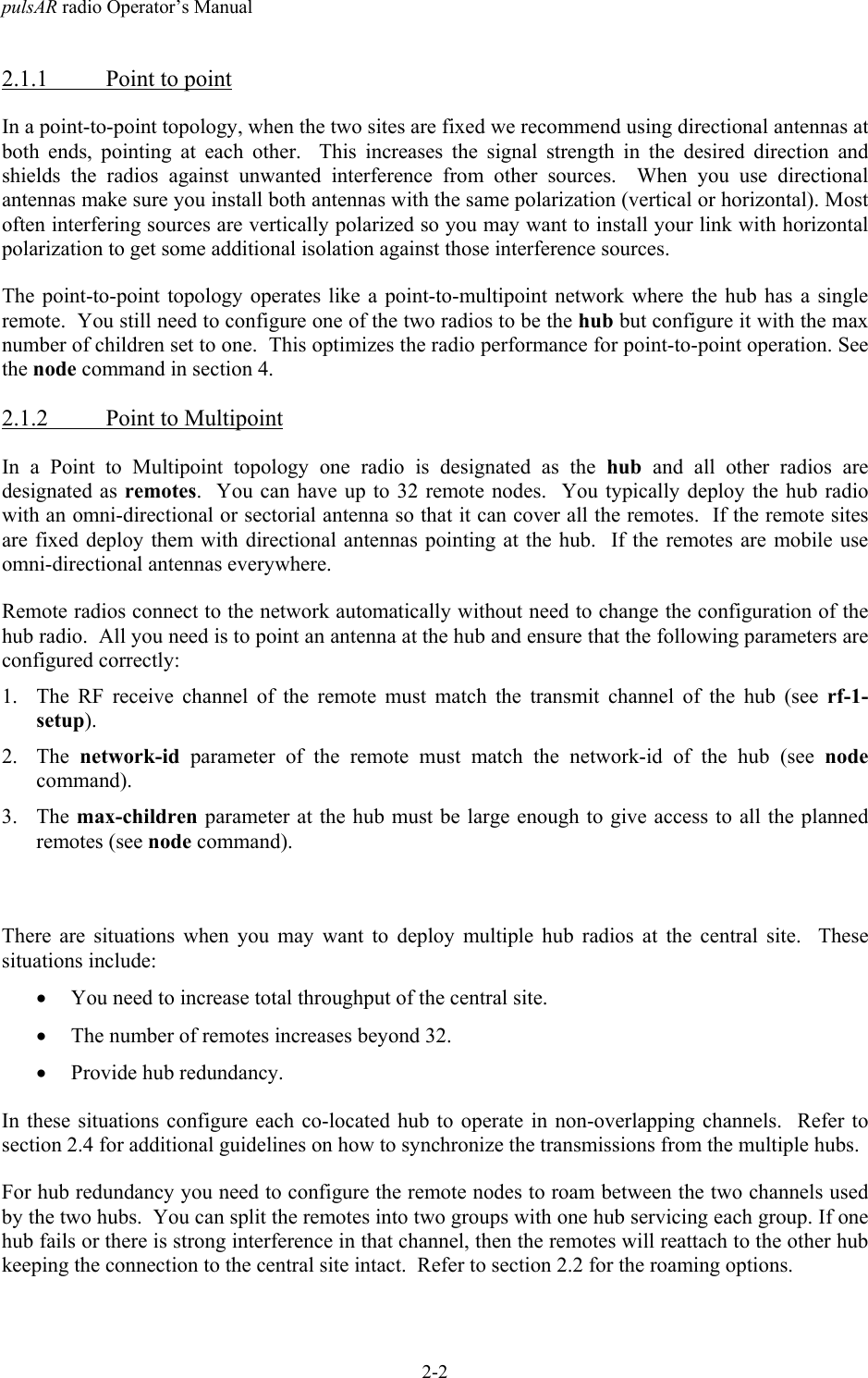 pulsAR radio Operator&rsquo;s Manual2-22.1.1 Point to pointIn a point-to-point topology, when the two sites are fixed we recommend using directional antennas atboth ends, pointing at each other.  This increases the signal strength in the desired direction andshields the radios against unwanted interference from other sources.  When you use directionalantennas make sure you install both antennas with the same polarization (vertical or horizontal). Mostoften interfering sources are vertically polarized so you may want to install your link with horizontalpolarization to get some additional isolation against those interference sources.The point-to-point topology operates like a point-to-multipoint network where the hub has a singleremote.  You still need to configure one of the two radios to be the hub but configure it with the maxnumber of children set to one.  This optimizes the radio performance for point-to-point operation. Seethe node command in section 4.2.1.2 Point to MultipointIn a Point to Multipoint topology one radio is designated as the hub and all other radios aredesignated as remotes.  You can have up to 32 remote nodes.  You typically deploy the hub radiowith an omni-directional or sectorial antenna so that it can cover all the remotes.  If the remote sitesare fixed deploy them with directional antennas pointing at the hub.  If the remotes are mobile useomni-directional antennas everywhere.Remote radios connect to the network automatically without need to change the configuration of thehub radio.  All you need is to point an antenna at the hub and ensure that the following parameters areconfigured correctly:1. The RF receive channel of the remote must match the transmit channel of the hub (see rf-1-setup).2. The  network-id parameter of the remote must match the network-id of the hub (see nodecommand).3. The max-children parameter at the hub must be large enough to give access to all the plannedremotes (see node command).There are situations when you may want to deploy multiple hub radios at the central site.  Thesesituations include:&bull; You need to increase total throughput of the central site.&bull; The number of remotes increases beyond 32.&bull; Provide hub redundancy.In these situations configure each co-located hub to operate in non-overlapping channels.  Refer tosection 2.4 for additional guidelines on how to synchronize the transmissions from the multiple hubs.For hub redundancy you need to configure the remote nodes to roam between the two channels usedby the two hubs.  You can split the remotes into two groups with one hub servicing each group. If onehub fails or there is strong interference in that channel, then the remotes will reattach to the other hubkeeping the connection to the central site intact.  Refer to section 2.2 for the roaming options.
