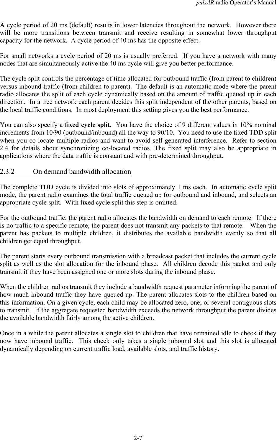 pulsAR radio Operator&rsquo;s Manual2-7A cycle period of 20 ms (default) results in lower latencies throughout the network.  However therewill be more transitions between transmit and receive resulting in somewhat lower throughputcapacity for the network.  A cycle period of 40 ms has the opposite effect.For small networks a cycle period of 20 ms is usually preferred.  If you have a network with manynodes that are simultaneously active the 40 ms cycle will give you better performance.The cycle split controls the percentage of time allocated for outbound traffic (from parent to children)versus inbound traffic (from children to parent).  The default is an automatic mode where the parentradio allocates the split of each cycle dynamically based on the amount of traffic queued up in eachdirection.  In a tree network each parent decides this split independent of the other parents, based onthe local traffic conditions.  In most deployment this setting gives you the best performance.You can also specify a fixed cycle split.  You have the choice of 9 different values in 10% nominalincrements from 10/90 (outbound/inbound) all the way to 90/10.  You need to use the fixed TDD splitwhen you co-locate multiple radios and want to avoid self-generated interference.  Refer to section2.4 for details about synchronizing co-located radios. The fixed split may also be appropriate inapplications where the data traffic is constant and with pre-determined throughput.2.3.2 On demand bandwidth allocationThe complete TDD cycle is divided into slots of approximately 1 ms each.  In automatic cycle splitmode, the parent radio examines the total traffic queued up for outbound and inbound, and selects anappropriate cycle split.  With fixed cycle split this step is omitted.For the outbound traffic, the parent radio allocates the bandwidth on demand to each remote.  If thereis no traffic to a specific remote, the parent does not transmit any packets to that remote.   When theparent has packets to multiple children, it distributes the available bandwidth evenly so that allchildren get equal throughput.The parent starts every outbound transmission with a broadcast packet that includes the current cyclesplit as well as the slot allocation for the inbound phase.  All children decode this packet and onlytransmit if they have been assigned one or more slots during the inbound phase.When the children radios transmit they include a bandwidth request parameter informing the parent ofhow much inbound traffic they have queued up. The parent allocates slots to the children based onthis information. On a given cycle, each child may be allocated zero, one, or several contiguous slotsto transmit.  If the aggregate requested bandwidth exceeds the network throughput the parent dividesthe available bandwidth fairly among the active children.Once in a while the parent allocates a single slot to children that have remained idle to check if theynow have inbound traffic.  This check only takes a single inbound slot and this slot is allocateddynamically depending on current traffic load, available slots, and traffic history.
