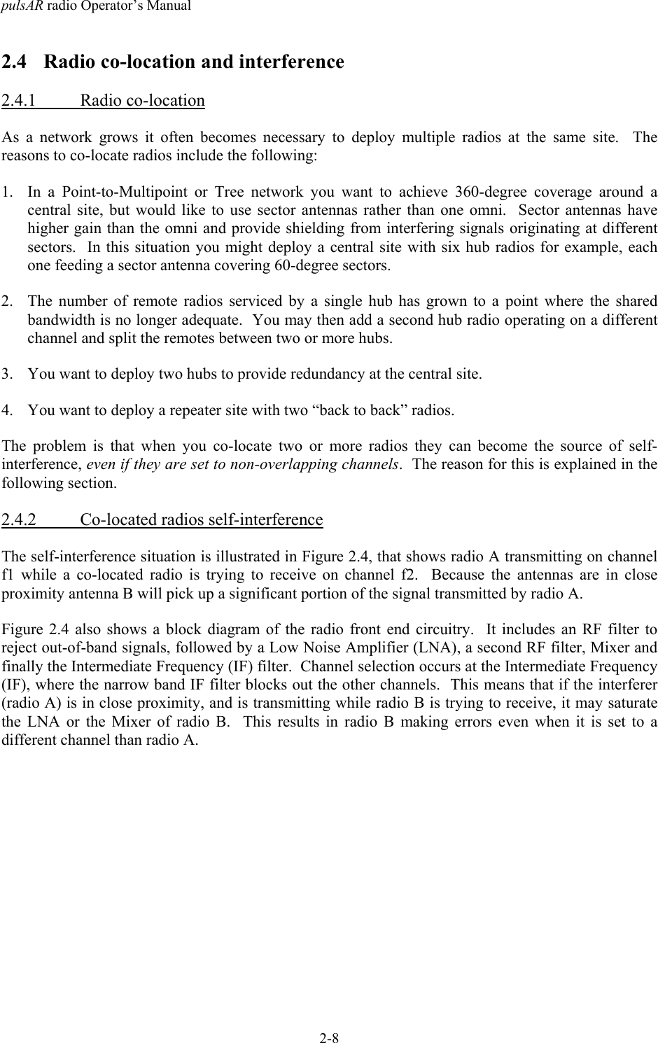 pulsAR radio Operator&rsquo;s Manual2-82.4 Radio co-location and interference2.4.1 Radio co-locationAs a network grows it often becomes necessary to deploy multiple radios at the same site.  Thereasons to co-locate radios include the following:1. In a Point-to-Multipoint or Tree network you want to achieve 360-degree coverage around acentral site, but would like to use sector antennas rather than one omni.  Sector antennas havehigher gain than the omni and provide shielding from interfering signals originating at differentsectors.  In this situation you might deploy a central site with six hub radios for example, eachone feeding a sector antenna covering 60-degree sectors.2. The number of remote radios serviced by a single hub has grown to a point where the sharedbandwidth is no longer adequate.  You may then add a second hub radio operating on a differentchannel and split the remotes between two or more hubs.3. You want to deploy two hubs to provide redundancy at the central site.4. You want to deploy a repeater site with two &ldquo;back to back&rdquo; radios.The problem is that when you co-locate two or more radios they can become the source of self-interference, even if they are set to non-overlapping channels.  The reason for this is explained in thefollowing section.2.4.2 Co-located radios self-interferenceThe self-interference situation is illustrated in Figure 2.4, that shows radio A transmitting on channelf1 while a co-located radio is trying to receive on channel f2.  Because the antennas are in closeproximity antenna B will pick up a significant portion of the signal transmitted by radio A.Figure 2.4 also shows a block diagram of the radio front end circuitry.  It includes an RF filter toreject out-of-band signals, followed by a Low Noise Amplifier (LNA), a second RF filter, Mixer andfinally the Intermediate Frequency (IF) filter.  Channel selection occurs at the Intermediate Frequency(IF), where the narrow band IF filter blocks out the other channels.  This means that if the interferer(radio A) is in close proximity, and is transmitting while radio B is trying to receive, it may saturatethe LNA or the Mixer of radio B.  This results in radio B making errors even when it is set to adifferent channel than radio A.