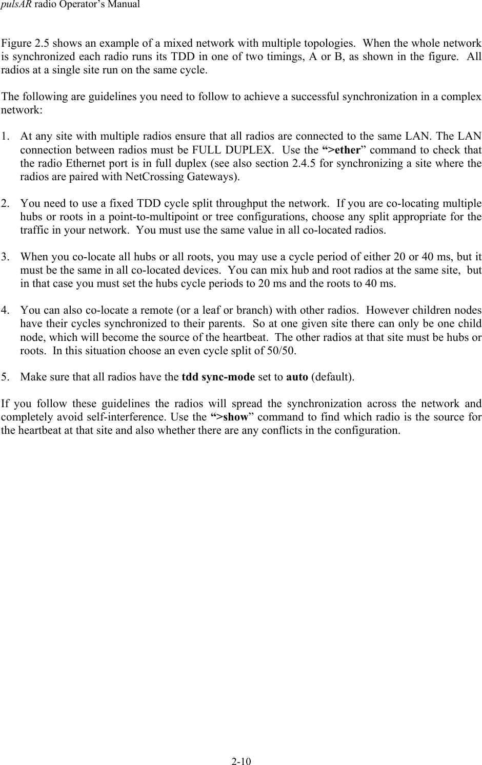 pulsAR radio Operator&rsquo;s Manual2-10Figure 2.5 shows an example of a mixed network with multiple topologies.  When the whole networkis synchronized each radio runs its TDD in one of two timings, A or B, as shown in the figure.  Allradios at a single site run on the same cycle.The following are guidelines you need to follow to achieve a successful synchronization in a complexnetwork:1. At any site with multiple radios ensure that all radios are connected to the same LAN. The LANconnection between radios must be FULL DUPLEX.  Use the &ldquo;>ether&rdquo; command to check thatthe radio Ethernet port is in full duplex (see also section 2.4.5 for synchronizing a site where theradios are paired with NetCrossing Gateways).2. You need to use a fixed TDD cycle split throughput the network.  If you are co-locating multiplehubs or roots in a point-to-multipoint or tree configurations, choose any split appropriate for thetraffic in your network.  You must use the same value in all co-located radios.3. When you co-locate all hubs or all roots, you may use a cycle period of either 20 or 40 ms, but itmust be the same in all co-located devices.  You can mix hub and root radios at the same site,  butin that case you must set the hubs cycle periods to 20 ms and the roots to 40 ms.4. You can also co-locate a remote (or a leaf or branch) with other radios.  However children nodeshave their cycles synchronized to their parents.  So at one given site there can only be one childnode, which will become the source of the heartbeat.  The other radios at that site must be hubs orroots.  In this situation choose an even cycle split of 50/50.5. Make sure that all radios have the tdd sync-mode set to auto (default).If you follow these guidelines the radios will spread the synchronization across the network andcompletely avoid self-interference. Use the &ldquo;>show&rdquo; command to find which radio is the source forthe heartbeat at that site and also whether there are any conflicts in the configuration.