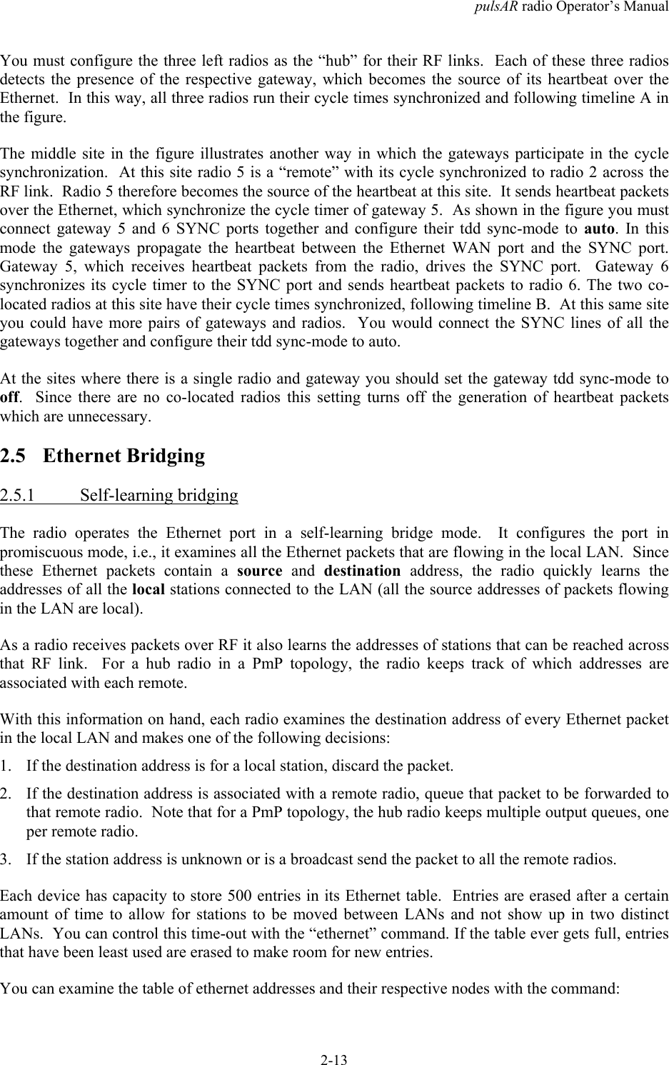 pulsAR radio Operator&rsquo;s Manual2-13You must configure the three left radios as the &ldquo;hub&rdquo; for their RF links.  Each of these three radiosdetects the presence of the respective gateway, which becomes the source of its heartbeat over theEthernet.  In this way, all three radios run their cycle times synchronized and following timeline A inthe figure.The middle site in the figure illustrates another way in which the gateways participate in the cyclesynchronization.  At this site radio 5 is a &ldquo;remote&rdquo; with its cycle synchronized to radio 2 across theRF link.  Radio 5 therefore becomes the source of the heartbeat at this site.  It sends heartbeat packetsover the Ethernet, which synchronize the cycle timer of gateway 5.  As shown in the figure you mustconnect gateway 5 and 6 SYNC ports together and configure their tdd sync-mode to auto. In thismode the gateways propagate the heartbeat between the Ethernet WAN port and the SYNC port.Gateway 5, which receives heartbeat packets from the radio, drives the SYNC port.  Gateway 6synchronizes its cycle timer to the SYNC port and sends heartbeat packets to radio 6. The two co-located radios at this site have their cycle times synchronized, following timeline B.  At this same siteyou could have more pairs of gateways and radios.  You would connect the SYNC lines of all thegateways together and configure their tdd sync-mode to auto.At the sites where there is a single radio and gateway you should set the gateway tdd sync-mode tooff.  Since there are no co-located radios this setting turns off the generation of heartbeat packetswhich are unnecessary.2.5 Ethernet Bridging2.5.1 Self-learning bridgingThe radio operates the Ethernet port in a self-learning bridge mode.  It configures the port inpromiscuous mode, i.e., it examines all the Ethernet packets that are flowing in the local LAN.  Sincethese Ethernet packets contain a source and destination address, the radio quickly learns theaddresses of all the local stations connected to the LAN (all the source addresses of packets flowingin the LAN are local).As a radio receives packets over RF it also learns the addresses of stations that can be reached acrossthat RF link.  For a hub radio in a PmP topology, the radio keeps track of which addresses areassociated with each remote.With this information on hand, each radio examines the destination address of every Ethernet packetin the local LAN and makes one of the following decisions:1. If the destination address is for a local station, discard the packet.2. If the destination address is associated with a remote radio, queue that packet to be forwarded tothat remote radio.  Note that for a PmP topology, the hub radio keeps multiple output queues, oneper remote radio.3. If the station address is unknown or is a broadcast send the packet to all the remote radios.Each device has capacity to store 500 entries in its Ethernet table.  Entries are erased after a certainamount of time to allow for stations to be moved between LANs and not show up in two distinctLANs.  You can control this time-out with the &ldquo;ethernet&rdquo; command. If the table ever gets full, entriesthat have been least used are erased to make room for new entries.You can examine the table of ethernet addresses and their respective nodes with the command: