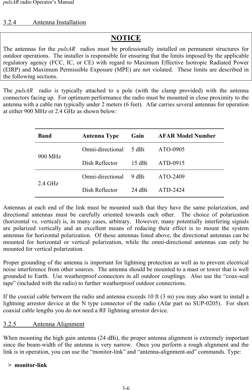 pulsAR radio Operator&rsquo;s Manual3-63.2.4 Antenna InstallationNOTICEThe antennas for the pulsAR   radios must be professionally installed on permanent structures foroutdoor operations.  The installer is responsible for ensuring that the limits imposed by the applicableregulatory agency (FCC, IC, or CE) with regard to Maximum Effective Isotropic Radiated Power(EIRP) and Maximum Permissible Exposure (MPE) are not violated.  These limits are described inthe following sections.The  pulsAR   radio is typically attached to a pole (with the clamp provided) with the antennaconnectors facing up.  For optimum performance the radio must be mounted in close proximity to theantenna with a cable run typically under 2 meters (6 feet).  Afar carries several antennas for operationat either 900 MHz or 2.4 GHz as shown below:Band Antenna Type Gain AFAR Model NumberOmni-directional 5 dBi ATO-0905900 MHzDish Reflector 15 dBi ATD-0915Omni-directional 9 dBi ATO-24092.4 GHzDish Reflector 24 dBi ATD-2424Antennas at each end of the link must be mounted such that they have the same polarization, anddirectional antennas must be carefully oriented towards each other.  The choice of polarization(horizontal vs. vertical) is, in many cases, arbitrary.  However, many potentially interfering signalsare polarized vertically and an excellent means of reducing their effect is to mount the systemantennas for horizontal polarization.  Of those antennas listed above, the directional antennas can bemounted for horizontal or vertical polarization, while the omni-directional antennas can only bemounted for vertical polarization.Proper grounding of the antenna is important for lightning protection as well as to prevent electricalnoise interference from other sources.  The antenna should be mounted to a mast or tower that is wellgrounded to Earth.  Use weatherproof connectors in all outdoor couplings.  Also use the &ldquo;coax-sealtape&rdquo; (included with the radio) to further weatherproof outdoor connections.If the coaxial cable between the radio and antenna exceeds 10 ft (3 m) you may also want to install alightning arrestor device at the N type connector of the radio (Afar part no SUP-0205).  For shortcoaxial cable lengths you do not need a RF lightning arrestor device.3.2.5 Antenna AlignmentWhen mounting the high gain antenna (24 dBi), the proper antenna alignment is extremely importantsince the beam-width of the antenna is very narrow.  Once you perform a rough alignment and thelink is in operation, you can use the &ldquo;monitor-link&rdquo; and &ldquo;antenna-alignment-aid&rdquo; commands. Type:>  monitor-link