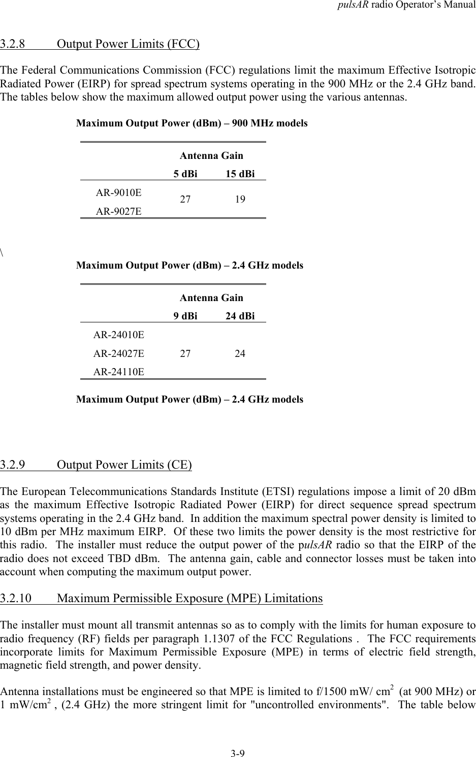pulsAR radio Operator&rsquo;s Manual3-93.2.8 Output Power Limits (FCC)The Federal Communications Commission (FCC) regulations limit the maximum Effective IsotropicRadiated Power (EIRP) for spread spectrum systems operating in the 900 MHz or the 2.4 GHz band.The tables below show the maximum allowed output power using the various antennas.Maximum Output Power (dBm) &ndash; 900 MHz modelsAntenna Gain5 dBi 15 dBiAR-9010EAR-9027E27 19\Maximum Output Power (dBm) &ndash; 2.4 GHz modelsAntenna Gain9 dBi 24 dBiAR-24010EAR-24027EAR-24110E27 24Maximum Output Power (dBm) &ndash; 2.4 GHz models3.2.9 Output Power Limits (CE)The European Telecommunications Standards Institute (ETSI) regulations impose a limit of 20 dBmas the maximum Effective Isotropic Radiated Power (EIRP) for direct sequence spread spectrumsystems operating in the 2.4 GHz band.  In addition the maximum spectral power density is limited to10 dBm per MHz maximum EIRP.  Of these two limits the power density is the most restrictive forthis radio.  The installer must reduce the output power of the pulsAR radio so that the EIRP of theradio does not exceed TBD dBm.  The antenna gain, cable and connector losses must be taken intoaccount when computing the maximum output power.3.2.10 Maximum Permissible Exposure (MPE) LimitationsThe installer must mount all transmit antennas so as to comply with the limits for human exposure toradio frequency (RF) fields per paragraph 1.1307 of the FCC Regulations .  The FCC requirementsincorporate limits for Maximum Permissible Exposure (MPE) in terms of electric field strength,magnetic field strength, and power density.Antenna installations must be engineered so that MPE is limited to f/1500 mW/ cm2  (at 900 MHz) or1 mW/cm2  , (2.4 GHz) the more stringent limit for "uncontrolled environments".  The table below