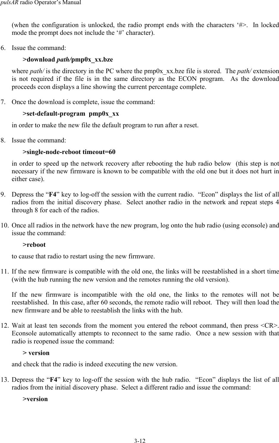 pulsAR radio Operator&rsquo;s Manual3-12(when the configuration is unlocked, the radio prompt ends with the characters &lsquo;#>.  In lockedmode the prompt does not include the &lsquo;#&rsquo; character).6. Issue the command:>download path/pmp0x_xx.bzewhere path/ is the directory in the PC where the pmp0x_xx.bze file is stored.  The path/ extensionis not required if the file is in the same directory as the ECON program.  As the downloadproceeds econ displays a line showing the current percentage complete.7. Once the download is complete, issue the command:>set-default-program  pmp0x_xxin order to make the new file the default program to run after a reset.8. Issue the command:>single-node-reboot timeout=60in order to speed up the network recovery after rebooting the hub radio below  (this step is notnecessary if the new firmware is known to be compatible with the old one but it does not hurt ineither case).9. Depress the &ldquo;F4&rdquo; key to log-off the session with the current radio.  &ldquo;Econ&rdquo; displays the list of allradios from the initial discovery phase.  Select another radio in the network and repeat steps 4through 8 for each of the radios.10. Once all radios in the network have the new program, log onto the hub radio (using econsole) andissue the command:>rebootto cause that radio to restart using the new firmware.11. If the new firmware is compatible with the old one, the links will be reestablished in a short time(with the hub running the new version and the remotes running the old version).If the new firmware is incompatible with the old one, the links to the remotes will not bereestablished.  In this case, after 60 seconds, the remote radio will reboot.  They will then load thenew firmware and be able to reestablish the links with the hub.12. Wait at least ten seconds from the moment you entered the reboot command, then press <CR>.Econsole automatically attempts to reconnect to the same radio.  Once a new session with thatradio is reopened issue the command:> versionand check that the radio is indeed executing the new version.13. Depress the &ldquo;F4&rdquo; key to log-off the session with the hub radio.  &ldquo;Econ&rdquo; displays the list of allradios from the initial discovery phase.  Select a different radio and issue the command:>version