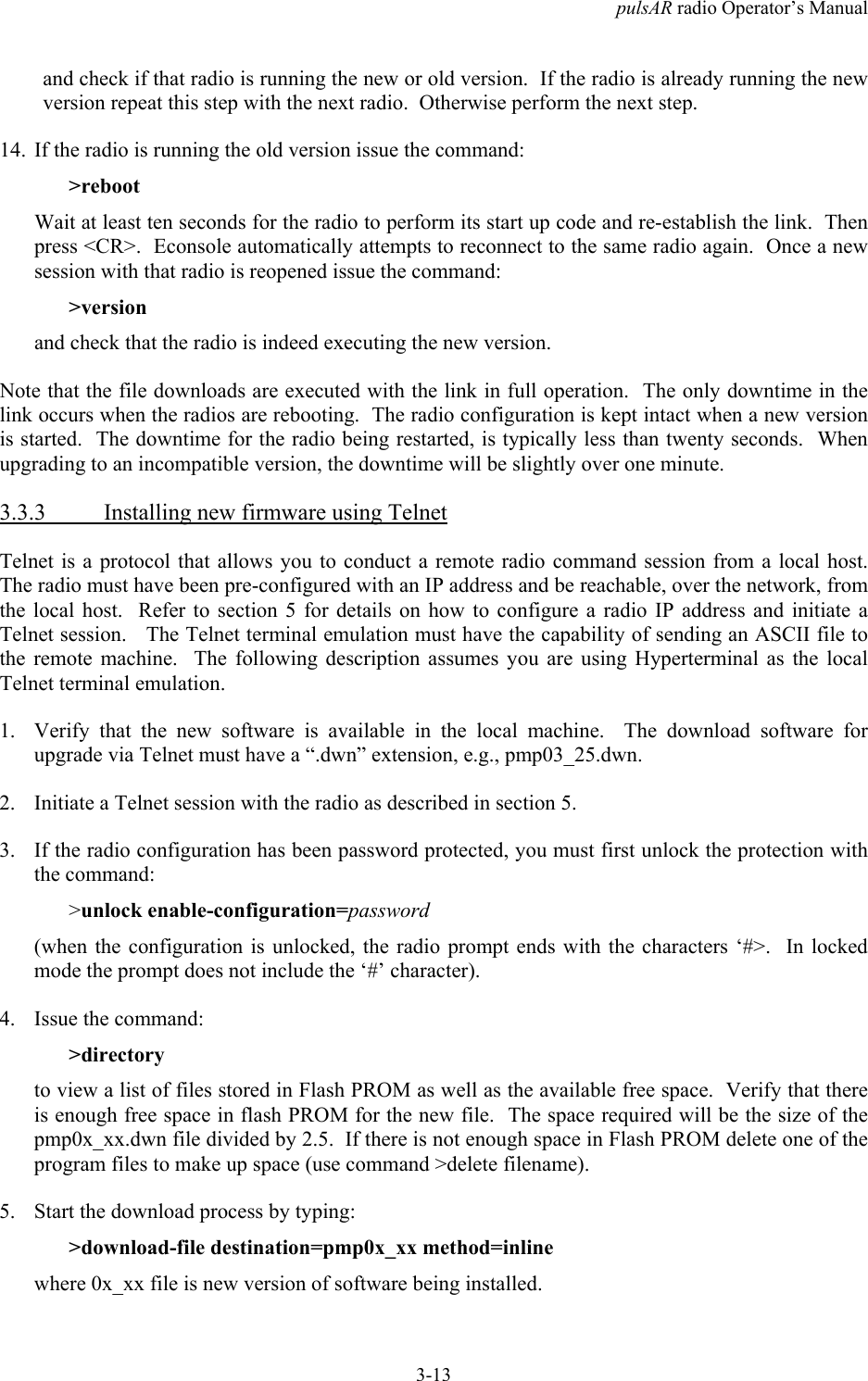pulsAR radio Operator&rsquo;s Manual3-13and check if that radio is running the new or old version.  If the radio is already running the newversion repeat this step with the next radio.  Otherwise perform the next step.14. If the radio is running the old version issue the command:>rebootWait at least ten seconds for the radio to perform its start up code and re-establish the link.  Thenpress <CR>.  Econsole automatically attempts to reconnect to the same radio again.  Once a newsession with that radio is reopened issue the command:>versionand check that the radio is indeed executing the new version.Note that the file downloads are executed with the link in full operation.  The only downtime in thelink occurs when the radios are rebooting.  The radio configuration is kept intact when a new versionis started.  The downtime for the radio being restarted, is typically less than twenty seconds.  Whenupgrading to an incompatible version, the downtime will be slightly over one minute.3.3.3 Installing new firmware using TelnetTelnet is a protocol that allows you to conduct a remote radio command session from a local host.The radio must have been pre-configured with an IP address and be reachable, over the network, fromthe local host.  Refer to section 5 for details on how to configure a radio IP address and initiate aTelnet session.   The Telnet terminal emulation must have the capability of sending an ASCII file tothe remote machine.  The following description assumes you are using Hyperterminal as the localTelnet terminal emulation.1. Verify that the new software is available in the local machine.  The download software forupgrade via Telnet must have a &ldquo;.dwn&rdquo; extension, e.g., pmp03_25.dwn.2. Initiate a Telnet session with the radio as described in section 5.3. If the radio configuration has been password protected, you must first unlock the protection withthe command:>unlock enable-configuration=password(when the configuration is unlocked, the radio prompt ends with the characters &lsquo;#>.  In lockedmode the prompt does not include the &lsquo;#&rsquo; character).4. Issue the command:>directoryto view a list of files stored in Flash PROM as well as the available free space.  Verify that thereis enough free space in flash PROM for the new file.  The space required will be the size of thepmp0x_xx.dwn file divided by 2.5.  If there is not enough space in Flash PROM delete one of theprogram files to make up space (use command >delete filename).5. Start the download process by typing:>download-file destination=pmp0x_xx method=inlinewhere 0x_xx file is new version of software being installed.