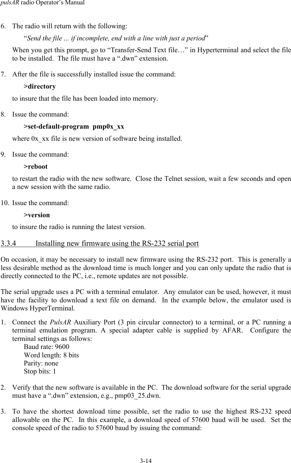 pulsAR radio Operator&rsquo;s Manual3-146. The radio will return with the following:&ldquo;Send the file ... if incomplete, end with a line with just a period&rdquo;When you get this prompt, go to &ldquo;Transfer-Send Text file&hellip;&rdquo; in Hyperterminal and select the fileto be installed.  The file must have a &ldquo;.dwn&rdquo; extension.7. After the file is successfully installed issue the command:>directoryto insure that the file has been loaded into memory.8. Issue the command:>set-default-program  pmp0x_xxwhere 0x_xx file is new version of software being installed.9. Issue the command:>rebootto restart the radio with the new software.  Close the Telnet session, wait a few seconds and opena new session with the same radio.10. Issue the command:>versionto insure the radio is running the latest version.3.3.4 Installing new firmware using the RS-232 serial portOn occasion, it may be necessary to install new firmware using the RS-232 port.  This is generally aless desirable method as the download time is much longer and you can only update the radio that isdirectly connected to the PC, i.e., remote updates are not possible.The serial upgrade uses a PC with a terminal emulator.  Any emulator can be used, however, it musthave the facility to download a text file on demand.  In the example below, the emulator used isWindows HyperTerminal.1. Connect the PulsAR Auxiliary Port (3 pin circular connector) to a terminal, or a PC running aterminal emulation program. A special adapter cable is supplied by AFAR.  Configure theterminal settings as follows:Baud rate: 9600Word length: 8 bitsParity: noneStop bits: 12. Verify that the new software is available in the PC.  The download software for the serial upgrademust have a &ldquo;.dwn&rdquo; extension, e.g., pmp03_25.dwn.3. To have the shortest download time possible, set the radio to use the highest RS-232 speedallowable on the PC.  In this example, a download speed of 57600 baud will be used.  Set theconsole speed of the radio to 57600 baud by issuing the command: