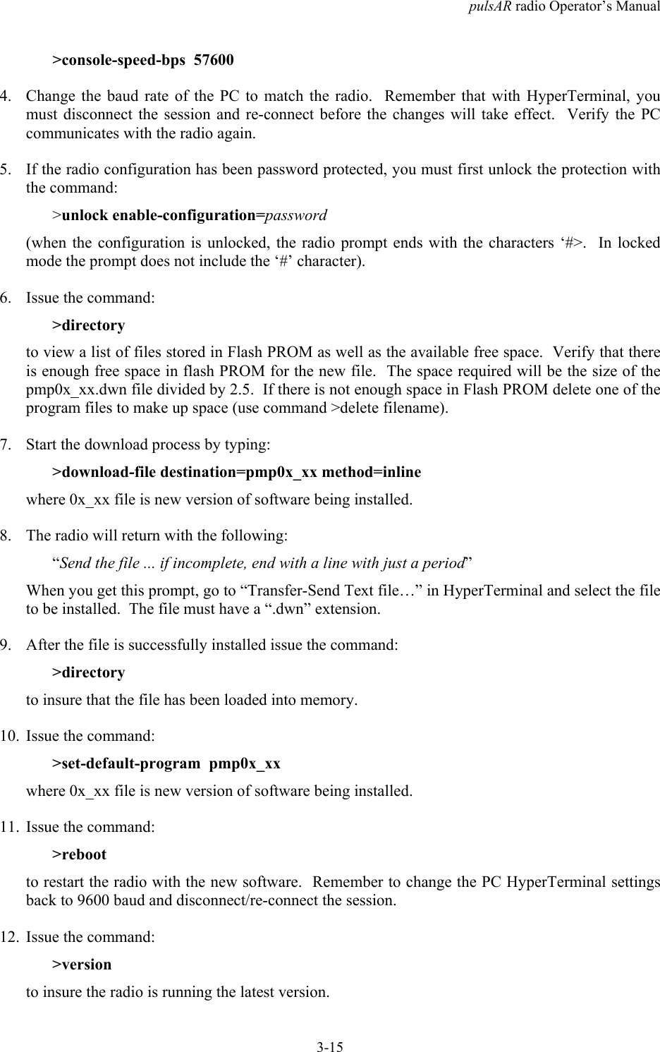 pulsAR radio Operator&rsquo;s Manual3-15>console-speed-bps  576004. Change the baud rate of the PC to match the radio.  Remember that with HyperTerminal, youmust disconnect the session and re-connect before the changes will take effect.  Verify the PCcommunicates with the radio again.5. If the radio configuration has been password protected, you must first unlock the protection withthe command:>unlock enable-configuration=password(when the configuration is unlocked, the radio prompt ends with the characters &lsquo;#>.  In lockedmode the prompt does not include the &lsquo;#&rsquo; character).6. Issue the command:>directoryto view a list of files stored in Flash PROM as well as the available free space.  Verify that thereis enough free space in flash PROM for the new file.  The space required will be the size of thepmp0x_xx.dwn file divided by 2.5.  If there is not enough space in Flash PROM delete one of theprogram files to make up space (use command >delete filename).7. Start the download process by typing:>download-file destination=pmp0x_xx method=inlinewhere 0x_xx file is new version of software being installed.8. The radio will return with the following:&ldquo;Send the file ... if incomplete, end with a line with just a period&rdquo;When you get this prompt, go to &ldquo;Transfer-Send Text file&hellip;&rdquo; in HyperTerminal and select the fileto be installed.  The file must have a &ldquo;.dwn&rdquo; extension.9. After the file is successfully installed issue the command:>directoryto insure that the file has been loaded into memory.10. Issue the command:>set-default-program  pmp0x_xxwhere 0x_xx file is new version of software being installed.11. Issue the command:>rebootto restart the radio with the new software.  Remember to change the PC HyperTerminal settingsback to 9600 baud and disconnect/re-connect the session.12. Issue the command:>versionto insure the radio is running the latest version.