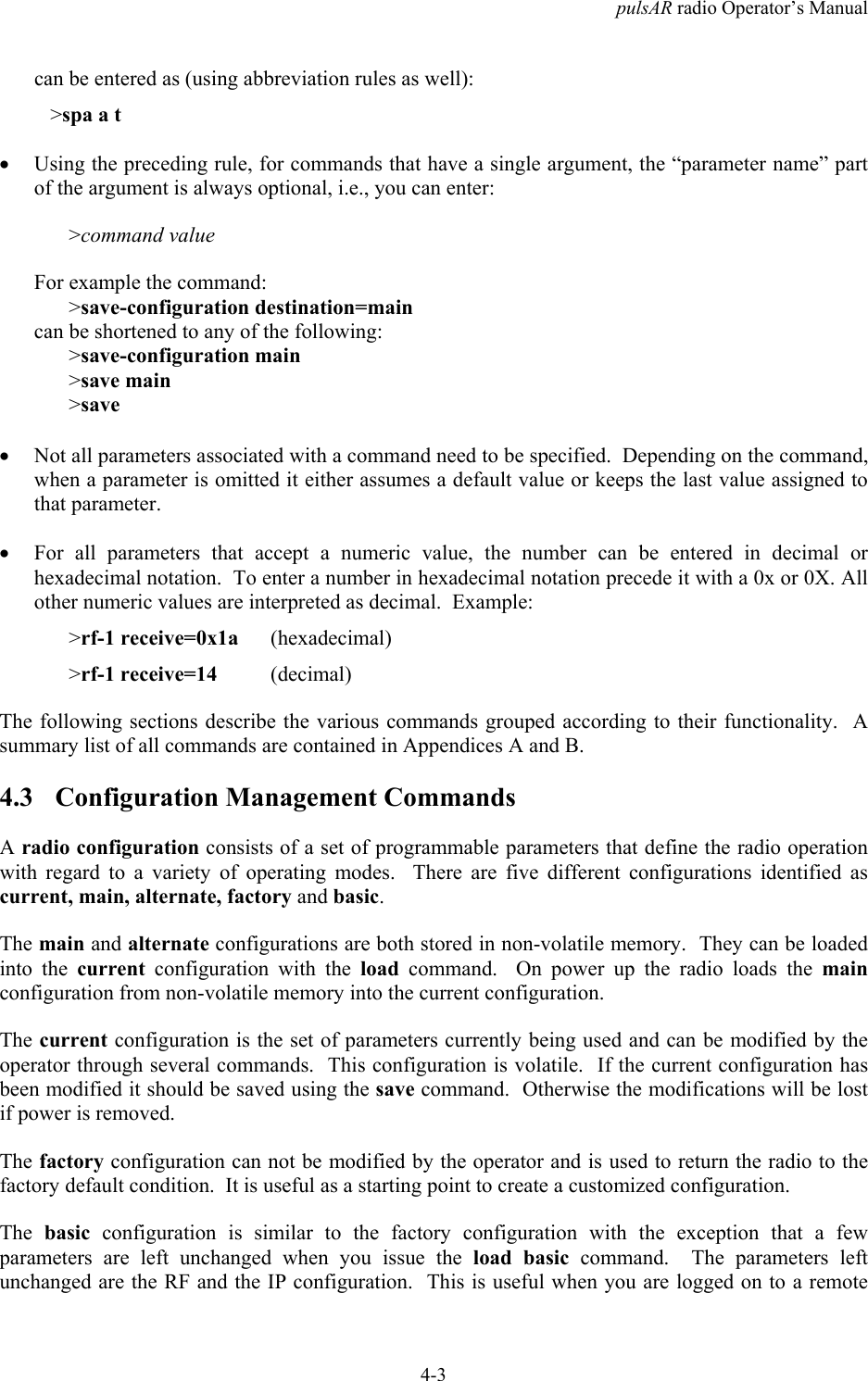 pulsAR radio Operator&rsquo;s Manual4-3can be entered as (using abbreviation rules as well):   >spa a t&bull; Using the preceding rule, for commands that have a single argument, the &ldquo;parameter name&rdquo; partof the argument is always optional, i.e., you can enter:>command valueFor example the command:>save-configuration destination=maincan be shortened to any of the following:>save-configuration main>save main>save&bull; Not all parameters associated with a command need to be specified.  Depending on the command,when a parameter is omitted it either assumes a default value or keeps the last value assigned tothat parameter.&bull; For all parameters that accept a numeric value, the number can be entered in decimal orhexadecimal notation.  To enter a number in hexadecimal notation precede it with a 0x or 0X. Allother numeric values are interpreted as decimal.  Example:>rf-1 receive=0x1a      (hexadecimal)>rf-1 receive=14          (decimal)The following sections describe the various commands grouped according to their functionality.  Asummary list of all commands are contained in Appendices A and B.4.3 Configuration Management CommandsA radio configuration consists of a set of programmable parameters that define the radio operationwith regard to a variety of operating modes.  There are five different configurations identified ascurrent, main, alternate, factory and basic.The main and alternate configurations are both stored in non-volatile memory.  They can be loadedinto the current configuration with the load command.  On power up the radio loads the mainconfiguration from non-volatile memory into the current configuration.The current configuration is the set of parameters currently being used and can be modified by theoperator through several commands.  This configuration is volatile.  If the current configuration hasbeen modified it should be saved using the save command.  Otherwise the modifications will be lostif power is removed.The factory configuration can not be modified by the operator and is used to return the radio to thefactory default condition.  It is useful as a starting point to create a customized configuration.The  basic configuration is similar to the factory configuration with the exception that a fewparameters are left unchanged when you issue the load basic command.  The parameters leftunchanged are the RF and the IP configuration.  This is useful when you are logged on to a remote