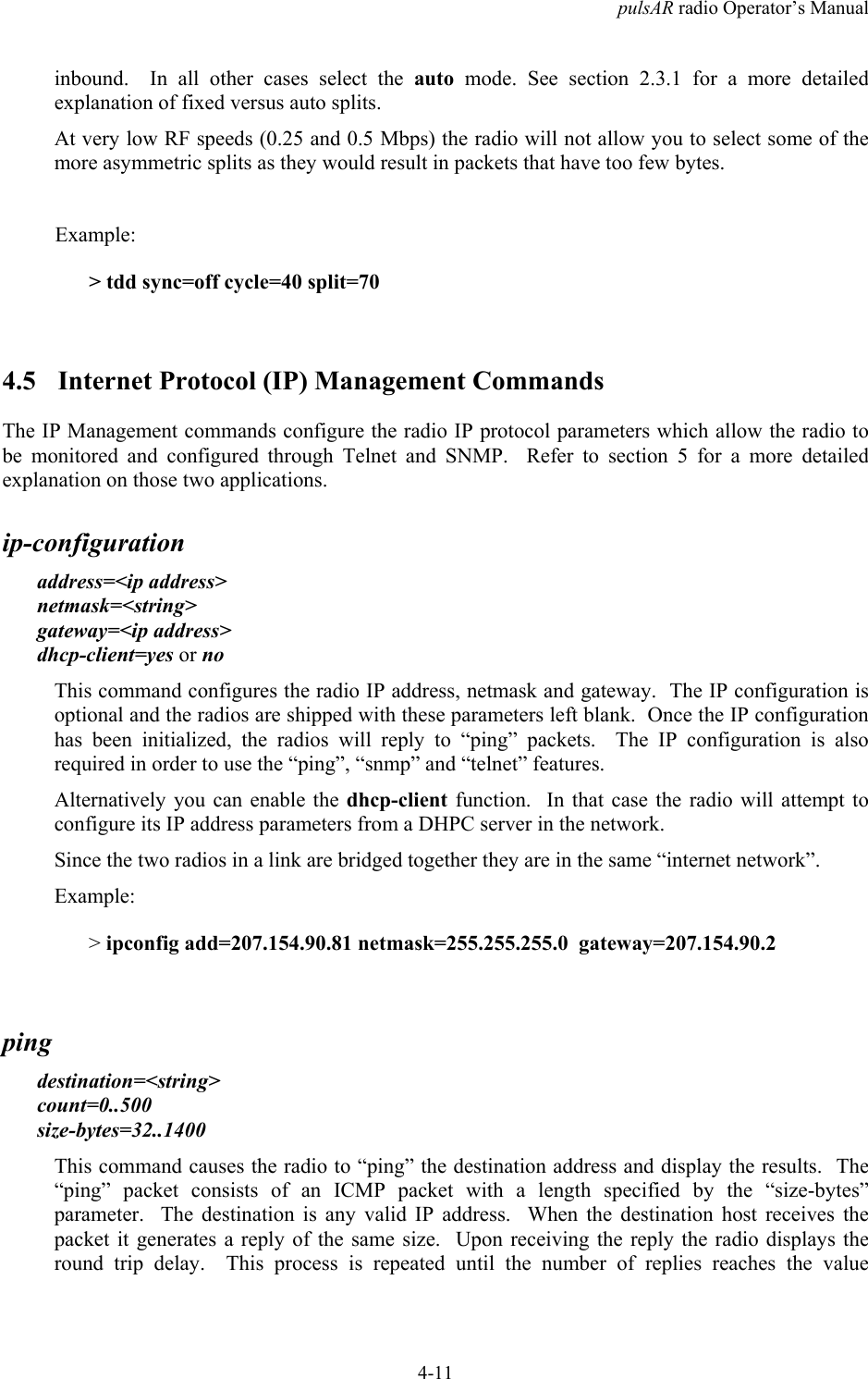 pulsAR radio Operator&rsquo;s Manual4-11inbound.  In all other cases select the auto mode. See section 2.3.1 for a more detailedexplanation of fixed versus auto splits.At very low RF speeds (0.25 and 0.5 Mbps) the radio will not allow you to select some of themore asymmetric splits as they would result in packets that have too few bytes.Example:> tdd sync=off cycle=40 split=704.5 Internet Protocol (IP) Management CommandsThe IP Management commands configure the radio IP protocol parameters which allow the radio tobe monitored and configured through Telnet and SNMP.  Refer to section 5 for a more detailedexplanation on those two applications.ip-configurationaddress=<ip address>netmask=<string>gateway=<ip address>dhcp-client=yes or noThis command configures the radio IP address, netmask and gateway.  The IP configuration isoptional and the radios are shipped with these parameters left blank.  Once the IP configurationhas been initialized, the radios will reply to &ldquo;ping&rdquo; packets.  The IP configuration is alsorequired in order to use the &ldquo;ping&rdquo;, &ldquo;snmp&rdquo; and &ldquo;telnet&rdquo; features.Alternatively you can enable the dhcp-client function.  In that case the radio will attempt toconfigure its IP address parameters from a DHPC server in the network.Since the two radios in a link are bridged together they are in the same &ldquo;internet network&rdquo;.Example:> ipconfig add=207.154.90.81 netmask=255.255.255.0  gateway=207.154.90.2pingdestination=<string>count=0..500size-bytes=32..1400This command causes the radio to &ldquo;ping&rdquo; the destination address and display the results.  The&ldquo;ping&rdquo; packet consists of an ICMP packet with a length specified by the &ldquo;size-bytes&rdquo;parameter.  The destination is any valid IP address.  When the destination host receives thepacket it generates a reply of the same size.  Upon receiving the reply the radio displays theround trip delay.  This process is repeated until the number of replies reaches the value