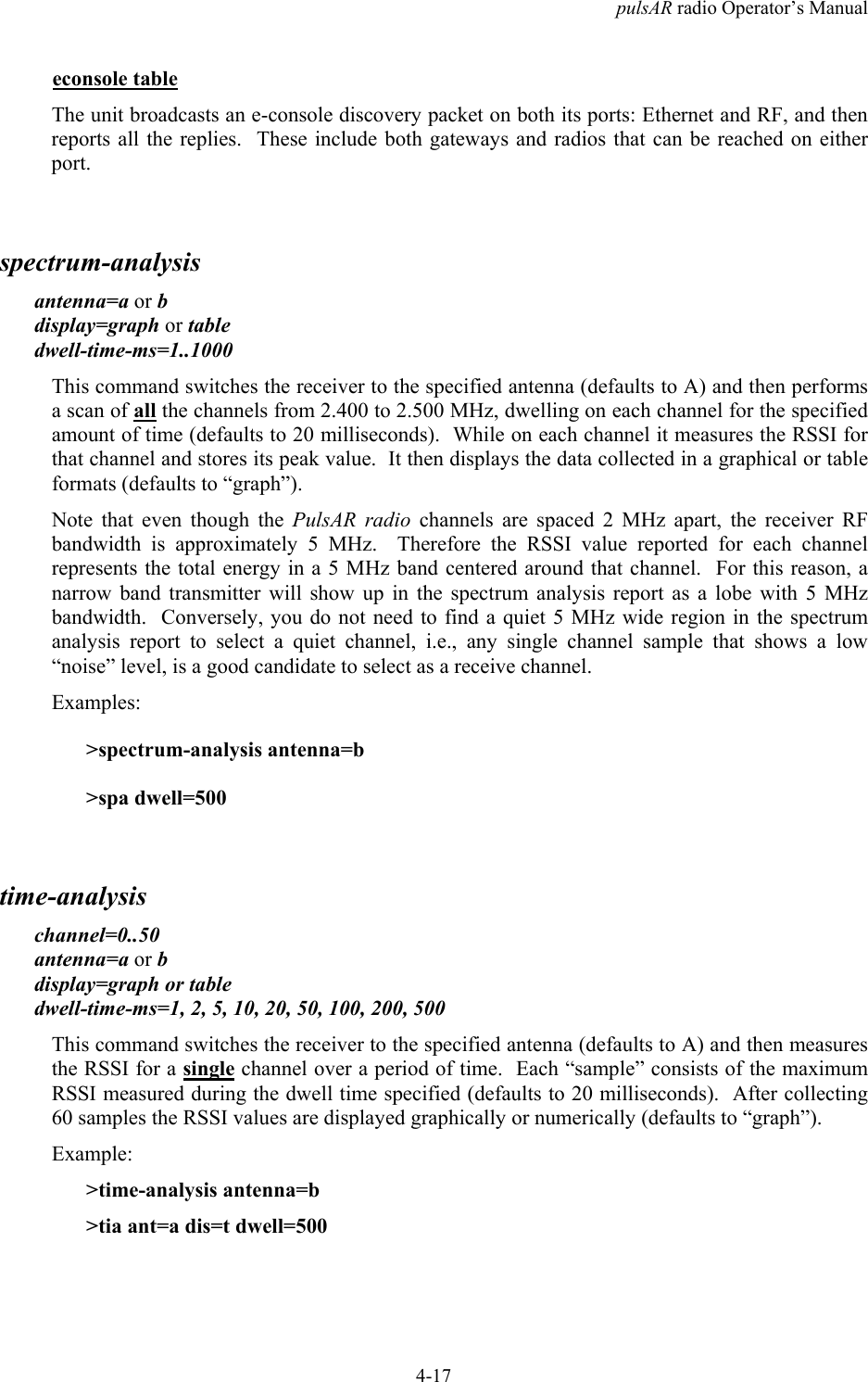 pulsAR radio Operator&rsquo;s Manual4-17econsole tableThe unit broadcasts an e-console discovery packet on both its ports: Ethernet and RF, and thenreports all the replies.  These include both gateways and radios that can be reached on eitherport.spectrum-analysisantenna=a or bdisplay=graph or tabledwell-time-ms=1..1000This command switches the receiver to the specified antenna (defaults to A) and then performsa scan of all the channels from 2.400 to 2.500 MHz, dwelling on each channel for the specifiedamount of time (defaults to 20 milliseconds).  While on each channel it measures the RSSI forthat channel and stores its peak value.  It then displays the data collected in a graphical or tableformats (defaults to &ldquo;graph&rdquo;).Note that even though the PulsAR radio channels are spaced 2 MHz apart, the receiver RFbandwidth is approximately 5 MHz.  Therefore the RSSI value reported for each channelrepresents the total energy in a 5 MHz band centered around that channel.  For this reason, anarrow band transmitter will show up in the spectrum analysis report as a lobe with 5 MHzbandwidth.  Conversely, you do not need to find a quiet 5 MHz wide region in the spectrumanalysis report to select a quiet channel, i.e., any single channel sample that shows a low&ldquo;noise&rdquo; level, is a good candidate to select as a receive channel.Examples:>spectrum-analysis antenna=b>spa dwell=500time-analysischannel=0..50antenna=a or bdisplay=graph or tabledwell-time-ms=1, 2, 5, 10, 20, 50, 100, 200, 500This command switches the receiver to the specified antenna (defaults to A) and then measuresthe RSSI for a single channel over a period of time.  Each &ldquo;sample&rdquo; consists of the maximumRSSI measured during the dwell time specified (defaults to 20 milliseconds).  After collecting60 samples the RSSI values are displayed graphically or numerically (defaults to &ldquo;graph&rdquo;).Example:>time-analysis antenna=b>tia ant=a dis=t dwell=500