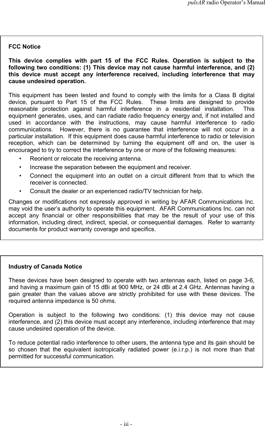 pulsAR radio Operator&rsquo;s Manual- iii -FCC NoticeThis device complies with part 15 of the FCC Rules. Operation is subject to thefollowing two conditions: (1) This device may not cause harmful interference, and (2)this device must accept any interference received, including interference that maycause undesired operation.This equipment has been tested and found to comply with the limits for a Class B digitaldevice, pursuant to Part 15 of the FCC Rules.  These limits are designed to providereasonable protection against harmful interference in a residential installation.  Thisequipment generates, uses, and can radiate radio frequency energy and, if not installed andused in accordance with the instructions, may cause harmful interference to radiocommunications.  However, there is no guarantee that interference will not occur in aparticular installation.  If this equipment does cause harmful interference to radio or televisionreception, which can be determined by turning the equipment off and on, the user isencouraged to try to correct the interference by one or more of the following measures:&bull; Reorient or relocate the receiving antenna.&bull; Increase the separation between the equipment and receiver.&bull; Connect the equipment into an outlet on a circuit different from that to which thereceiver is connected.&bull; Consult the dealer or an experienced radio/TV technician for help.Changes or modifications not expressly approved in writing by AFAR Communications Inc.may void the user&rsquo;s authority to operate this equipment.  AFAR Communications Inc. can notaccept any financial or other responsibilities that may be the result of your use of thisinformation, including direct, indirect, special, or consequential damages.  Refer to warrantydocuments for product warranty coverage and specifics.Industry of Canada NoticeThese devices have been designed to operate with two antennas each, listed on page 3-6,and having a maximum gain of 15 dBi at 900 MHz, or 24 dBi at 2.4 GHz. Antennas having again greater than the values above are strictly prohibited for use with these devices. Therequired antenna impedance is 50 ohms.Operation is subject to the following two conditions: (1) this device may not causeinterference, and (2) this device must accept any interference, including interference that maycause undesired operation of the device.To reduce potential radio interference to other users, the antenna type and its gain should beso chosen that the equivalent isotropically radiated power (e.i.r.p.) is not more than thatpermitted for successful communication.