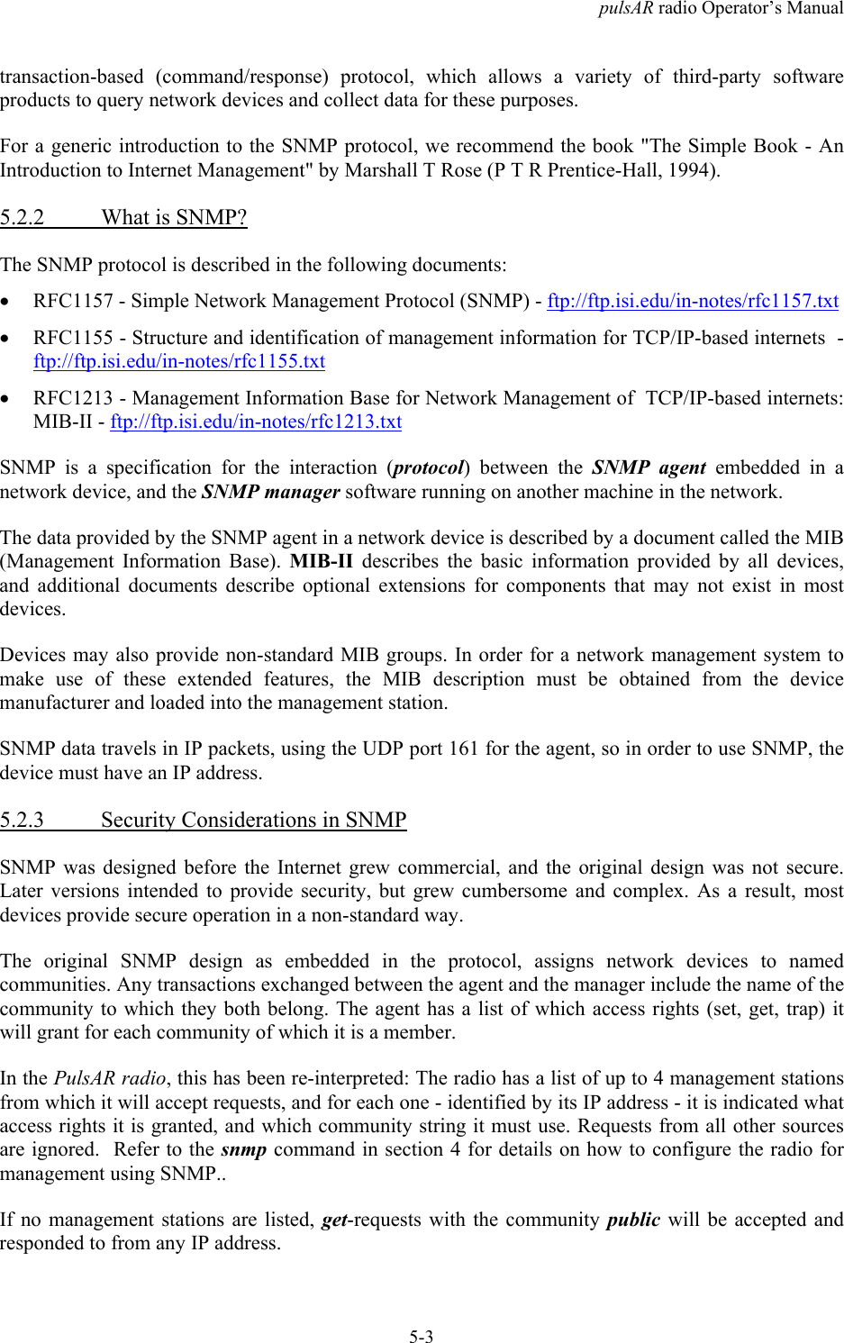 pulsAR radio Operator&rsquo;s Manual5-3transaction-based (command/response) protocol, which allows a variety of third-party softwareproducts to query network devices and collect data for these purposes.For a generic introduction to the SNMP protocol, we recommend the book "The Simple Book - AnIntroduction to Internet Management" by Marshall T Rose (P T R Prentice-Hall, 1994).5.2.2 What is SNMP?The SNMP protocol is described in the following documents:&bull; RFC1157 - Simple Network Management Protocol (SNMP) - ftp://ftp.isi.edu/in-notes/rfc1157.txt&bull; RFC1155 - Structure and identification of management information for TCP/IP-based internets  -ftp://ftp.isi.edu/in-notes/rfc1155.txt&bull; RFC1213 - Management Information Base for Network Management of  TCP/IP-based internets:MIB-II - ftp://ftp.isi.edu/in-notes/rfc1213.txtSNMP is a specification for the interaction (protocol) between the SNMP agent embedded in anetwork device, and the SNMP manager software running on another machine in the network.The data provided by the SNMP agent in a network device is described by a document called the MIB(Management Information Base). MIB-II describes the basic information provided by all devices,and additional documents describe optional extensions for components that may not exist in mostdevices.Devices may also provide non-standard MIB groups. In order for a network management system tomake use of these extended features, the MIB description must be obtained from the devicemanufacturer and loaded into the management station.SNMP data travels in IP packets, using the UDP port 161 for the agent, so in order to use SNMP, thedevice must have an IP address.5.2.3 Security Considerations in SNMPSNMP was designed before the Internet grew commercial, and the original design was not secure.Later versions intended to provide security, but grew cumbersome and complex. As a result, mostdevices provide secure operation in a non-standard way.The original SNMP design as embedded in the protocol, assigns network devices to namedcommunities. Any transactions exchanged between the agent and the manager include the name of thecommunity to which they both belong. The agent has a list of which access rights (set, get, trap) itwill grant for each community of which it is a member.In the PulsAR radio, this has been re-interpreted: The radio has a list of up to 4 management stationsfrom which it will accept requests, and for each one - identified by its IP address - it is indicated whataccess rights it is granted, and which community string it must use. Requests from all other sourcesare ignored.  Refer to the snmp command in section 4 for details on how to configure the radio formanagement using SNMP..If no management stations are listed, get-requests with the community public will be accepted andresponded to from any IP address.