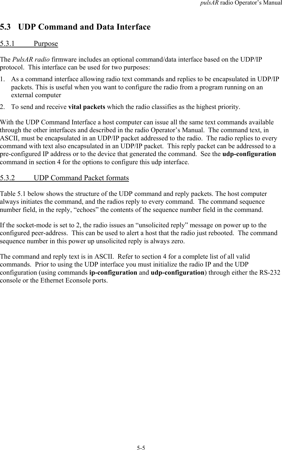 pulsAR radio Operator&rsquo;s Manual5-55.3 UDP Command and Data Interface5.3.1 PurposeThe PulsAR radio firmware includes an optional command/data interface based on the UDP/IPprotocol.  This interface can be used for two purposes:1. As a command interface allowing radio text commands and replies to be encapsulated in UDP/IPpackets. This is useful when you want to configure the radio from a program running on anexternal computer2. To send and receive vital packets which the radio classifies as the highest priority.With the UDP Command Interface a host computer can issue all the same text commands availablethrough the other interfaces and described in the radio Operator&rsquo;s Manual.  The command text, inASCII, must be encapsulated in an UDP/IP packet addressed to the radio.  The radio replies to everycommand with text also encapsulated in an UDP/IP packet.  This reply packet can be addressed to apre-configured IP address or to the device that generated the command.  See the udp-configurationcommand in section 4 for the options to configure this udp interface.5.3.2 UDP Command Packet formatsTable 5.1 below shows the structure of the UDP command and reply packets. The host computeralways initiates the command, and the radios reply to every command.  The command sequencenumber field, in the reply, &ldquo;echoes&rdquo; the contents of the sequence number field in the command.If the socket-mode is set to 2, the radio issues an &ldquo;unsolicited reply&rdquo; message on power up to theconfigured peer-address.  This can be used to alert a host that the radio just rebooted.  The commandsequence number in this power up unsolicited reply is always zero.The command and reply text is in ASCII.  Refer to section 4 for a complete list of all validcommands.  Prior to using the UDP interface you must initialize the radio IP and the UDPconfiguration (using commands ip-configuration and udp-configuration) through either the RS-232console or the Ethernet Econsole ports.