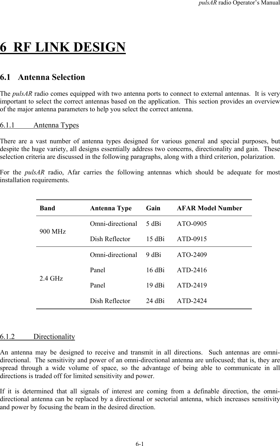 pulsAR radio Operator&rsquo;s Manual6-16 RF LINK DESIGN6.1 Antenna SelectionThe pulsAR radio comes equipped with two antenna ports to connect to external antennas.  It is veryimportant to select the correct antennas based on the application.  This section provides an overviewof the major antenna parameters to help you select the correct antenna.6.1.1 Antenna TypesThere are a vast number of antenna types designed for various general and special purposes, butdespite the huge variety, all designs essentially address two concerns, directionality and gain.  Theseselection criteria are discussed in the following paragraphs, along with a third criterion, polarization.For the pulsAR  radio, Afar carries the following antennas which should be adequate for mostinstallation requirements.Band Antenna Type Gain AFAR Model NumberOmni-directional 5 dBi ATO-0905900 MHzDish Reflector 15 dBi ATD-0915Omni-directional 9 dBi ATO-2409Panel 16 dBi ATD-2416Panel 19 dBi ATD-24192.4 GHzDish Reflector 24 dBi ATD-24246.1.2 DirectionalityAn antenna may be designed to receive and transmit in all directions.  Such antennas are omni-directional.  The sensitivity and power of an omni-directional antenna are unfocused; that is, they arespread through a wide volume of space, so the advantage of being able to communicate in alldirections is traded off for limited sensitivity and power.If it is determined that all signals of interest are coming from a definable direction, the omni-directional antenna can be replaced by a directional or sectorial antenna, which increases sensitivityand power by focusing the beam in the desired direction.