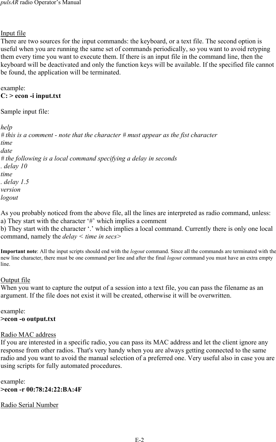 pulsAR radio Operator&rsquo;s ManualE-2Input fileThere are two sources for the input commands: the keyboard, or a text file. The second option isuseful when you are running the same set of commands periodically, so you want to avoid retypingthem every time you want to execute them. If there is an input file in the command line, then thekeyboard will be deactivated and only the function keys will be available. If the specified file cannotbe found, the application will be terminated.example:C: > econ -i input.txtSample input file:help# this is a comment - note that the character # must appear as the fist charactertimedate# the following is a local command specifying a delay in seconds. delay 10time. delay 1.5versionlogoutAs you probably noticed from the above file, all the lines are interpreted as radio command, unless:a) They start with the character &lsquo;#&rsquo; which implies a commentb) They start with the character &lsquo;.&rsquo; which implies a local command. Currently there is only one localcommand, namely the delay < time in secs>Important note: All the input scripts should end with the logout command. Since all the commands are terminated with thenew line character, there must be one command per line and after the final logout command you must have an extra emptyline.Output fileWhen you want to capture the output of a session into a text file, you can pass the filename as anargument. If the file does not exist it will be created, otherwise it will be overwritten.example:>econ -o output.txtRadio MAC addressIf you are interested in a specific radio, you can pass its MAC address and let the client ignore anyresponse from other radios. That's very handy when you are always getting connected to the sameradio and you want to avoid the manual selection of a preferred one. Very useful also in case you areusing scripts for fully automated procedures.example:>econ -r 00:78:24:22:BA:4FRadio Serial Number