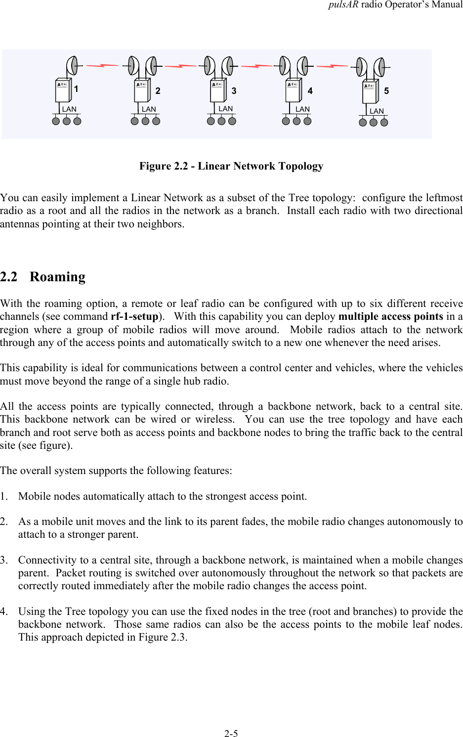 pulsAR radio Operator&rsquo;s Manual2-5LANLANLANLANLAN12345Figure 2.2 - Linear Network TopologyYou can easily implement a Linear Network as a subset of the Tree topology:  configure the leftmostradio as a root and all the radios in the network as a branch.  Install each radio with two directionalantennas pointing at their two neighbors.2.2 RoamingWith the roaming option, a remote or leaf radio can be configured with up to six different receivechannels (see command rf-1-setup).   With this capability you can deploy multiple access points in aregion where a group of mobile radios will move around.  Mobile radios attach to the networkthrough any of the access points and automatically switch to a new one whenever the need arises.This capability is ideal for communications between a control center and vehicles, where the vehiclesmust move beyond the range of a single hub radio.All the access points are typically connected, through a backbone network, back to a central site.This backbone network can be wired or wireless.  You can use the tree topology and have eachbranch and root serve both as access points and backbone nodes to bring the traffic back to the centralsite (see figure).The overall system supports the following features:1. Mobile nodes automatically attach to the strongest access point.2. As a mobile unit moves and the link to its parent fades, the mobile radio changes autonomously toattach to a stronger parent.3. Connectivity to a central site, through a backbone network, is maintained when a mobile changesparent.  Packet routing is switched over autonomously throughout the network so that packets arecorrectly routed immediately after the mobile radio changes the access point.4. Using the Tree topology you can use the fixed nodes in the tree (root and branches) to provide thebackbone network.  Those same radios can also be the access points to the mobile leaf nodes.This approach depicted in Figure 2.3.
