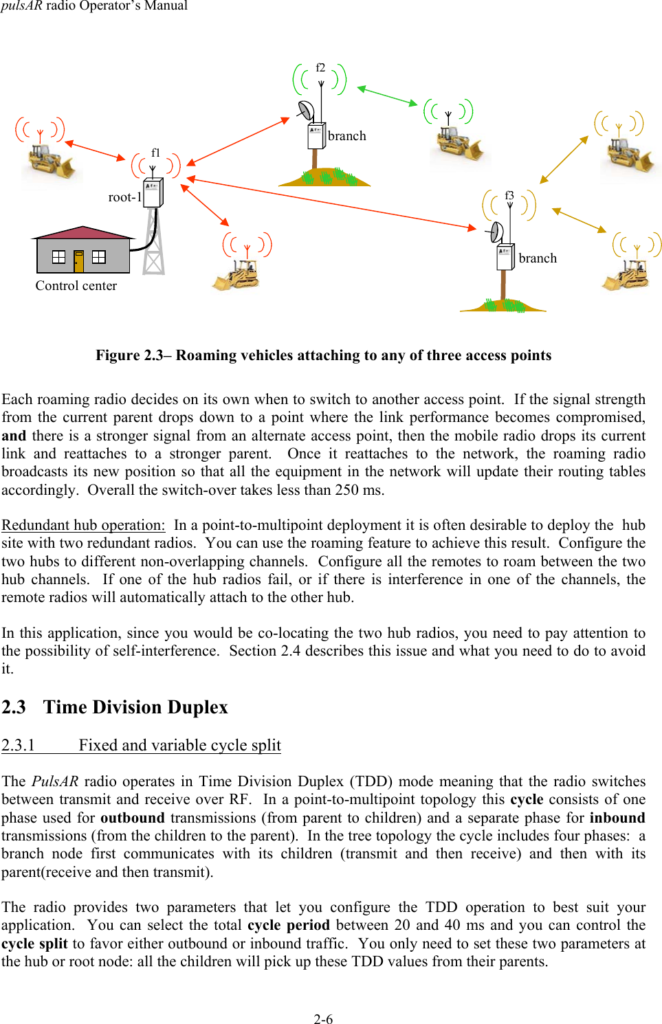 pulsAR radio Operator&rsquo;s Manual2-6.Control centerbranchf2branchf3root-1f1Figure 2.3&ndash; Roaming vehicles attaching to any of three access pointsEach roaming radio decides on its own when to switch to another access point.  If the signal strengthfrom the current parent drops down to a point where the link performance becomes compromised,and there is a stronger signal from an alternate access point, then the mobile radio drops its currentlink and reattaches to a stronger parent.  Once it reattaches to the network, the roaming radiobroadcasts its new position so that all the equipment in the network will update their routing tablesaccordingly.  Overall the switch-over takes less than 250 ms.Redundant hub operation:  In a point-to-multipoint deployment it is often desirable to deploy the  hubsite with two redundant radios.  You can use the roaming feature to achieve this result.  Configure thetwo hubs to different non-overlapping channels.  Configure all the remotes to roam between the twohub channels.  If one of the hub radios fail, or if there is interference in one of the channels, theremote radios will automatically attach to the other hub.In this application, since you would be co-locating the two hub radios, you need to pay attention tothe possibility of self-interference.  Section 2.4 describes this issue and what you need to do to avoidit.2.3 Time Division Duplex2.3.1 Fixed and variable cycle splitThe PulsAR radio operates in Time Division Duplex (TDD) mode meaning that the radio switchesbetween transmit and receive over RF.  In a point-to-multipoint topology this cycle consists of onephase used for outbound transmissions (from parent to children) and a separate phase for inboundtransmissions (from the children to the parent).  In the tree topology the cycle includes four phases:  abranch node first communicates with its children (transmit and then receive) and then with itsparent(receive and then transmit).The radio provides two parameters that let you configure the TDD operation to best suit yourapplication.  You can select the total cycle period between 20 and 40 ms and you can control thecycle split to favor either outbound or inbound traffic.  You only need to set these two parameters atthe hub or root node: all the children will pick up these TDD values from their parents.