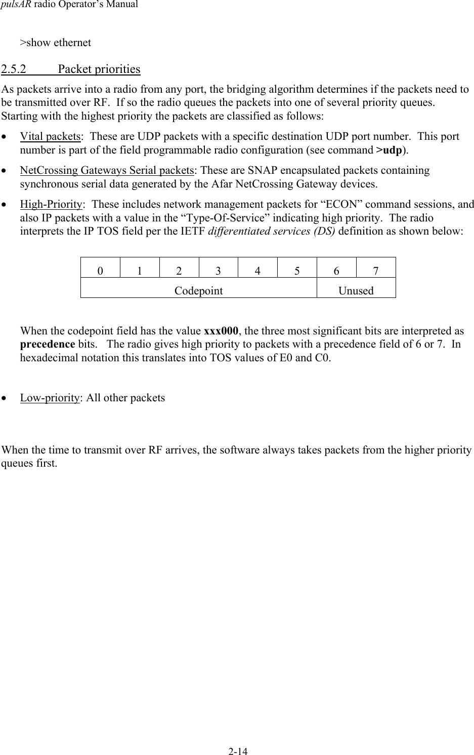 pulsAR radio Operator&rsquo;s Manual2-14>show ethernet2.5.2 Packet prioritiesAs packets arrive into a radio from any port, the bridging algorithm determines if the packets need tobe transmitted over RF.  If so the radio queues the packets into one of several priority queues.Starting with the highest priority the packets are classified as follows:&bull; Vital packets:  These are UDP packets with a specific destination UDP port number.  This portnumber is part of the field programmable radio configuration (see command >udp).&bull; NetCrossing Gateways Serial packets: These are SNAP encapsulated packets containingsynchronous serial data generated by the Afar NetCrossing Gateway devices.&bull; High-Priority:  These includes network management packets for &ldquo;ECON&rdquo; command sessions, andalso IP packets with a value in the &ldquo;Type-Of-Service&rdquo; indicating high priority.  The radiointerprets the IP TOS field per the IETF differentiated services (DS) definition as shown below:01234567Codepoint UnusedWhen the codepoint field has the value xxx000, the three most significant bits are interpreted asprecedence bits.   The radio gives high priority to packets with a precedence field of 6 or 7.  Inhexadecimal notation this translates into TOS values of E0 and C0.&bull; Low-priority: All other packetsWhen the time to transmit over RF arrives, the software always takes packets from the higher priorityqueues first.