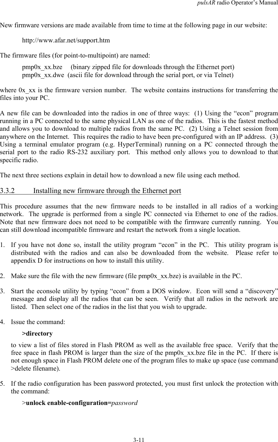 pulsAR radio Operator&rsquo;s Manual3-11New firmware versions are made available from time to time at the following page in our website:http://www.afar.net/support.htmThe firmware files (for point-to-multipoint) are named:pmp0x_xx.bze     (binary zipped file for downloads through the Ethernet port)pmp0x_xx.dwe  (ascii file for download through the serial port, or via Telnet)where 0x_xx is the firmware version number.  The website contains instructions for transferring thefiles into your PC.A new file can be downloaded into the radios in one of three ways:  (1) Using the &ldquo;econ&rdquo; programrunning in a PC connected to the same physical LAN as one of the radios.  This is the fastest methodand allows you to download to multiple radios from the same PC.  (2) Using a Telnet session fromanywhere on the Internet.  This requires the radio to have been pre-configured with an IP address.  (3)Using a terminal emulator program (e.g. HyperTerminal) running on a PC connected through theserial port to the radio RS-232 auxiliary port.  This method only allows you to download to thatspecific radio.The next three sections explain in detail how to download a new file using each method.3.3.2 Installing new firmware through the Ethernet portThis procedure assumes that the new firmware needs to be installed in all radios of a workingnetwork.  The upgrade is performed from a single PC connected via Ethernet to one of the radios.Note that new firmware does not need to be compatible with the firmware currently running.  Youcan still download incompatible firmware and restart the network from a single location.1. If you have not done so, install the utility program &ldquo;econ&rdquo; in the PC.  This utility program isdistributed with the radios and can also be downloaded from the website.  Please refer toappendix D for instructions on how to install this utility.2. Make sure the file with the new firmware (file pmp0x_xx.bze) is available in the PC.3. Start the econsole utility by typing &ldquo;econ&rdquo; from a DOS window.  Econ will send a &ldquo;discovery&rdquo;message and display all the radios that can be seen.  Verify that all radios in the network arelisted.  Then select one of the radios in the list that you wish to upgrade.4. Issue the command:>directoryto view a list of files stored in Flash PROM as well as the available free space.  Verify that thefree space in flash PROM is larger than the size of the pmp0x_xx.bze file in the PC.  If there isnot enough space in Flash PROM delete one of the program files to make up space (use command>delete filename).5. If the radio configuration has been password protected, you must first unlock the protection withthe command:>unlock enable-configuration=password