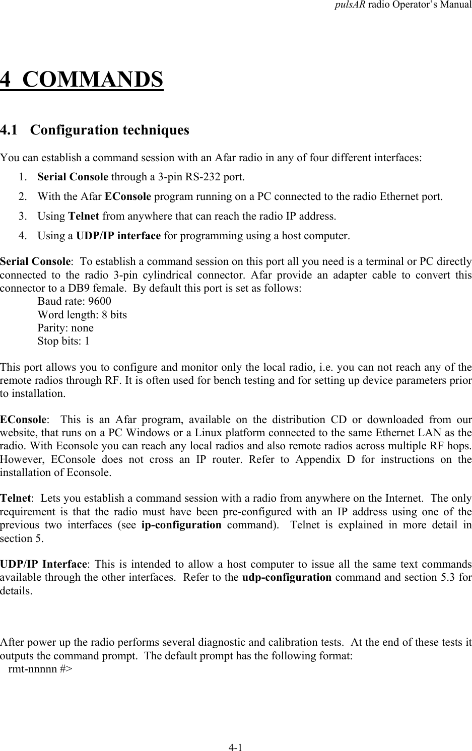 pulsAR radio Operator&rsquo;s Manual4-14 COMMANDS4.1 Configuration techniquesYou can establish a command session with an Afar radio in any of four different interfaces:1. Serial Console through a 3-pin RS-232 port.2. With the Afar EConsole program running on a PC connected to the radio Ethernet port.3. Using Telnet from anywhere that can reach the radio IP address.4. Using a UDP/IP interface for programming using a host computer.Serial Console:  To establish a command session on this port all you need is a terminal or PC directlyconnected to the radio 3-pin cylindrical connector. Afar provide an adapter cable to convert thisconnector to a DB9 female.  By default this port is set as follows:Baud rate: 9600Word length: 8 bitsParity: noneStop bits: 1This port allows you to configure and monitor only the local radio, i.e. you can not reach any of theremote radios through RF. It is often used for bench testing and for setting up device parameters priorto installation.EConsole:  This is an Afar program, available on the distribution CD or downloaded from ourwebsite, that runs on a PC Windows or a Linux platform connected to the same Ethernet LAN as theradio. With Econsole you can reach any local radios and also remote radios across multiple RF hops.However, EConsole does not cross an IP router. Refer to Appendix D for instructions on theinstallation of Econsole.Telnet:  Lets you establish a command session with a radio from anywhere on the Internet.  The onlyrequirement is that the radio must have been pre-configured with an IP address using one of theprevious two interfaces (see ip-configuration command).  Telnet is explained in more detail insection 5.UDP/IP Interface: This is intended to allow a host computer to issue all the same text commandsavailable through the other interfaces.  Refer to the udp-configuration command and section 5.3 fordetails.After power up the radio performs several diagnostic and calibration tests.  At the end of these tests itoutputs the command prompt.  The default prompt has the following format:   rmt-nnnnn #>