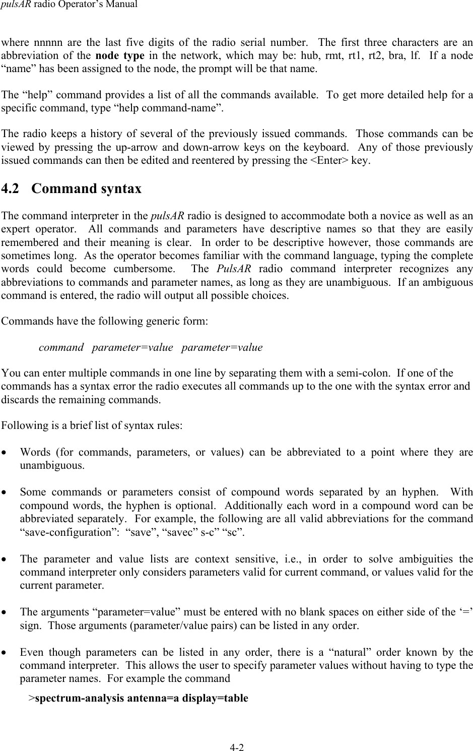 pulsAR radio Operator&rsquo;s Manual4-2where nnnnn are the last five digits of the radio serial number.  The first three characters are anabbreviation of the node type in the network, which may be: hub, rmt, rt1, rt2, bra, lf.  If a node&ldquo;name&rdquo; has been assigned to the node, the prompt will be that name.The &ldquo;help&rdquo; command provides a list of all the commands available.  To get more detailed help for aspecific command, type &ldquo;help command-name&rdquo;.The radio keeps a history of several of the previously issued commands.  Those commands can beviewed by pressing the up-arrow and down-arrow keys on the keyboard.  Any of those previouslyissued commands can then be edited and reentered by pressing the <Enter> key.4.2 Command syntaxThe command interpreter in the pulsAR radio is designed to accommodate both a novice as well as anexpert operator.  All commands and parameters have descriptive names so that they are easilyremembered and their meaning is clear.  In order to be descriptive however, those commands aresometimes long.  As the operator becomes familiar with the command language, typing the completewords could become cumbersome.  The PulsAR radio command interpreter recognizes anyabbreviations to commands and parameter names, as long as they are unambiguous.  If an ambiguouscommand is entered, the radio will output all possible choices.Commands have the following generic form:command   parameter=value   parameter=valueYou can enter multiple commands in one line by separating them with a semi-colon.  If one of thecommands has a syntax error the radio executes all commands up to the one with the syntax error anddiscards the remaining commands.Following is a brief list of syntax rules:&bull; Words (for commands, parameters, or values) can be abbreviated to a point where they areunambiguous.&bull; Some commands or parameters consist of compound words separated by an hyphen.  Withcompound words, the hyphen is optional.  Additionally each word in a compound word can beabbreviated separately.  For example, the following are all valid abbreviations for the command&ldquo;save-configuration&rdquo;:  &ldquo;save&rdquo;, &ldquo;savec&rdquo; s-c&rdquo; &ldquo;sc&rdquo;.&bull; The parameter and value lists are context sensitive, i.e., in order to solve ambiguities thecommand interpreter only considers parameters valid for current command, or values valid for thecurrent parameter.&bull; The arguments &ldquo;parameter=value&rdquo; must be entered with no blank spaces on either side of the &lsquo;=&rsquo;sign.  Those arguments (parameter/value pairs) can be listed in any order.&bull; Even though parameters can be listed in any order, there is a &ldquo;natural&rdquo; order known by thecommand interpreter.  This allows the user to specify parameter values without having to type theparameter names.  For example the command   >spectrum-analysis antenna=a display=table