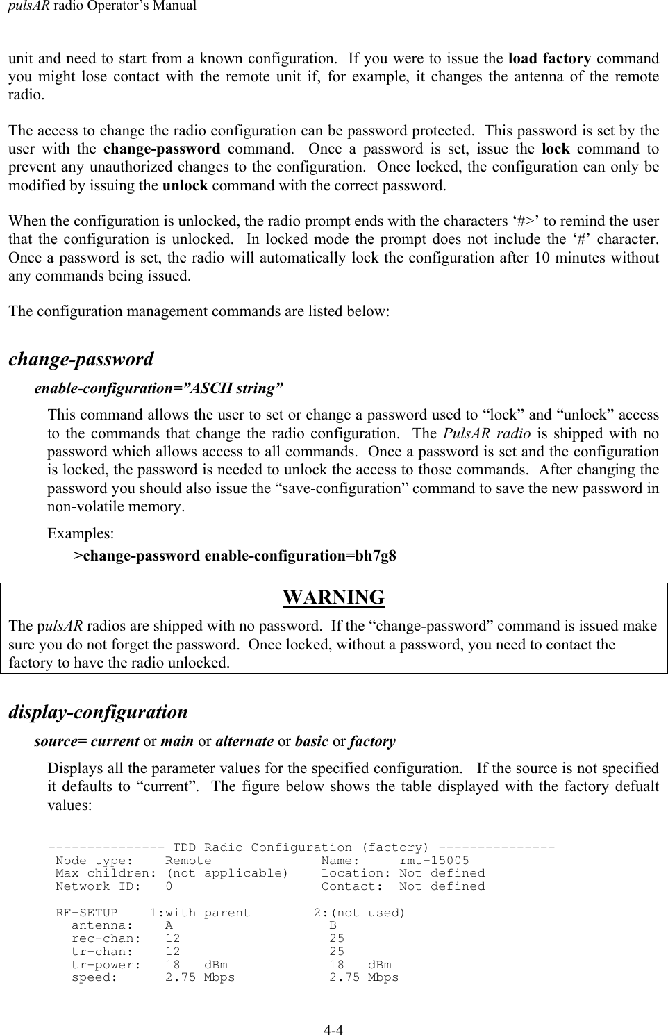 pulsAR radio Operator&rsquo;s Manual4-4unit and need to start from a known configuration.  If you were to issue the load factory commandyou might lose contact with the remote unit if, for example, it changes the antenna of the remoteradio.The access to change the radio configuration can be password protected.  This password is set by theuser with the change-password command.  Once a password is set, issue the lock command toprevent any unauthorized changes to the configuration.  Once locked, the configuration can only bemodified by issuing the unlock command with the correct password.When the configuration is unlocked, the radio prompt ends with the characters &lsquo;#>&rsquo; to remind the userthat the configuration is unlocked.  In locked mode the prompt does not include the &lsquo;#&rsquo; character.Once a password is set, the radio will automatically lock the configuration after 10 minutes withoutany commands being issued.The configuration management commands are listed below:change-passwordenable-configuration=&rdquo;ASCII string&rdquo;This command allows the user to set or change a password used to &ldquo;lock&rdquo; and &ldquo;unlock&rdquo; accessto the commands that change the radio configuration.  The PulsAR radio is shipped with nopassword which allows access to all commands.  Once a password is set and the configurationis locked, the password is needed to unlock the access to those commands.  After changing thepassword you should also issue the &ldquo;save-configuration&rdquo; command to save the new password innon-volatile memory.Examples:>change-password enable-configuration=bh7g8WARNINGThe pulsAR radios are shipped with no password.  If the &ldquo;change-password&rdquo; command is issued makesure you do not forget the password.  Once locked, without a password, you need to contact thefactory to have the radio unlocked.display-configurationsource= current or main or alternate or basic or factoryDisplays all the parameter values for the specified configuration.   If the source is not specifiedit defaults to &ldquo;current&rdquo;.  The figure below shows the table displayed with the factory defualtvalues:--------------- TDD Radio Configuration (factory) --------------- Node type:    Remote              Name:     rmt-15005 Max children: (not applicable)    Location: Not defined Network ID:   0                   Contact:  Not defined RF-SETUP    1:with parent        2:(not used)   antenna:    A                    B   rec-chan:   12                   25   tr-chan:    12                   25   tr-power:   18   dBm             18   dBm   speed:      2.75 Mbps            2.75 Mbps
