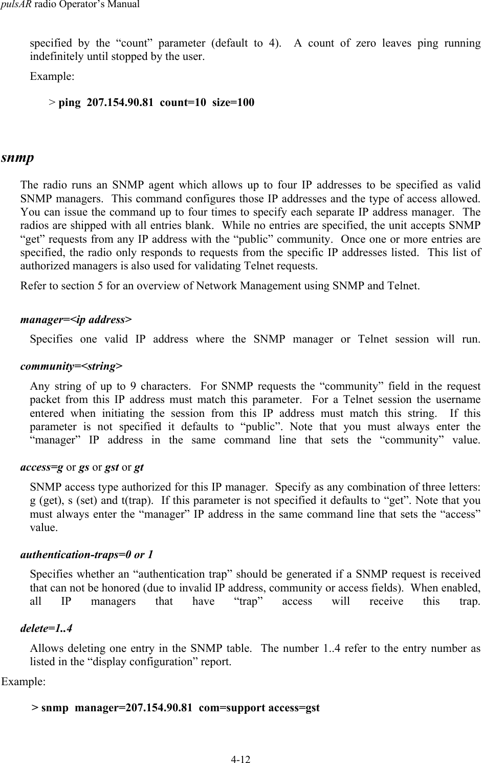 pulsAR radio Operator&rsquo;s Manual4-12specified by the &ldquo;count&rdquo; parameter (default to 4).  A count of zero leaves ping runningindefinitely until stopped by the user.Example:> ping  207.154.90.81  count=10  size=100snmpThe radio runs an SNMP agent which allows up to four IP addresses to be specified as validSNMP managers.  This command configures those IP addresses and the type of access allowed.You can issue the command up to four times to specify each separate IP address manager.  Theradios are shipped with all entries blank.  While no entries are specified, the unit accepts SNMP&ldquo;get&rdquo; requests from any IP address with the &ldquo;public&rdquo; community.  Once one or more entries arespecified, the radio only responds to requests from the specific IP addresses listed.  This list ofauthorized managers is also used for validating Telnet requests.Refer to section 5 for an overview of Network Management using SNMP and Telnet.manager=<ip address>Specifies one valid IP address where the SNMP manager or Telnet session will run.community=<string>Any string of up to 9 characters.  For SNMP requests the &ldquo;community&rdquo; field in the requestpacket from this IP address must match this parameter.  For a Telnet session the usernameentered when initiating the session from this IP address must match this string.  If thisparameter is not specified it defaults to &ldquo;public&rdquo;. Note that you must always enter the&ldquo;manager&rdquo; IP address in the same command line that sets the &ldquo;community&rdquo; value.access=g or gs or gst or gtSNMP access type authorized for this IP manager.  Specify as any combination of three letters:g (get), s (set) and t(trap).  If this parameter is not specified it defaults to &ldquo;get&rdquo;. Note that youmust always enter the &ldquo;manager&rdquo; IP address in the same command line that sets the &ldquo;access&rdquo;value.authentication-traps=0 or 1Specifies whether an &ldquo;authentication trap&rdquo; should be generated if a SNMP request is receivedthat can not be honored (due to invalid IP address, community or access fields).  When enabled,all IP managers that have &ldquo;trap&rdquo; access will receive this trap.delete=1..4Allows deleting one entry in the SNMP table.  The number 1..4 refer to the entry number aslisted in the &ldquo;display configuration&rdquo; report.Example:> snmp  manager=207.154.90.81  com=support access=gst