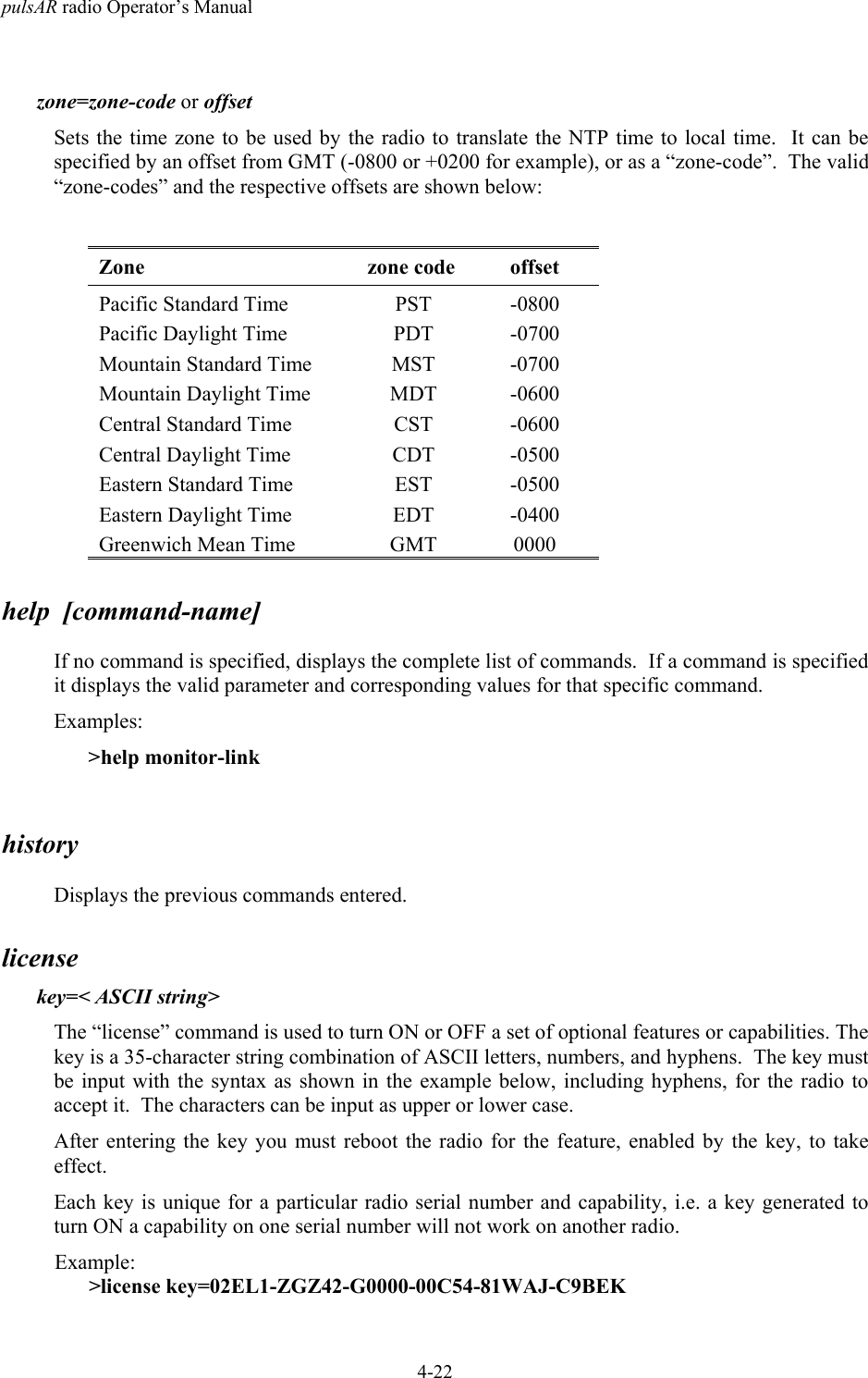 pulsAR radio Operator&rsquo;s Manual4-22zone=zone-code or offsetSets the time zone to be used by the radio to translate the NTP time to local time.  It can bespecified by an offset from GMT (-0800 or +0200 for example), or as a &ldquo;zone-code&rdquo;.  The valid&ldquo;zone-codes&rdquo; and the respective offsets are shown below:Zone zone code offsetPacific Standard Time PST -0800Pacific Daylight Time PDT -0700Mountain Standard Time MST -0700Mountain Daylight Time MDT -0600Central Standard Time CST -0600Central Daylight Time CDT -0500Eastern Standard Time EST -0500Eastern Daylight Time EDT -0400Greenwich Mean Time GMT 0000help  [command-name]If no command is specified, displays the complete list of commands.  If a command is specifiedit displays the valid parameter and corresponding values for that specific command.Examples:>help monitor-linkhistoryDisplays the previous commands entered.licensekey=< ASCII string>The &ldquo;license&rdquo; command is used to turn ON or OFF a set of optional features or capabilities. Thekey is a 35-character string combination of ASCII letters, numbers, and hyphens.  The key mustbe input with the syntax as shown in the example below, including hyphens, for the radio toaccept it.  The characters can be input as upper or lower case.After entering the key you must reboot the radio for the feature, enabled by the key, to takeeffect.Each key is unique for a particular radio serial number and capability, i.e. a key generated toturn ON a capability on one serial number will not work on another radio.Example:>license key=02EL1-ZGZ42-G0000-00C54-81WAJ-C9BEK