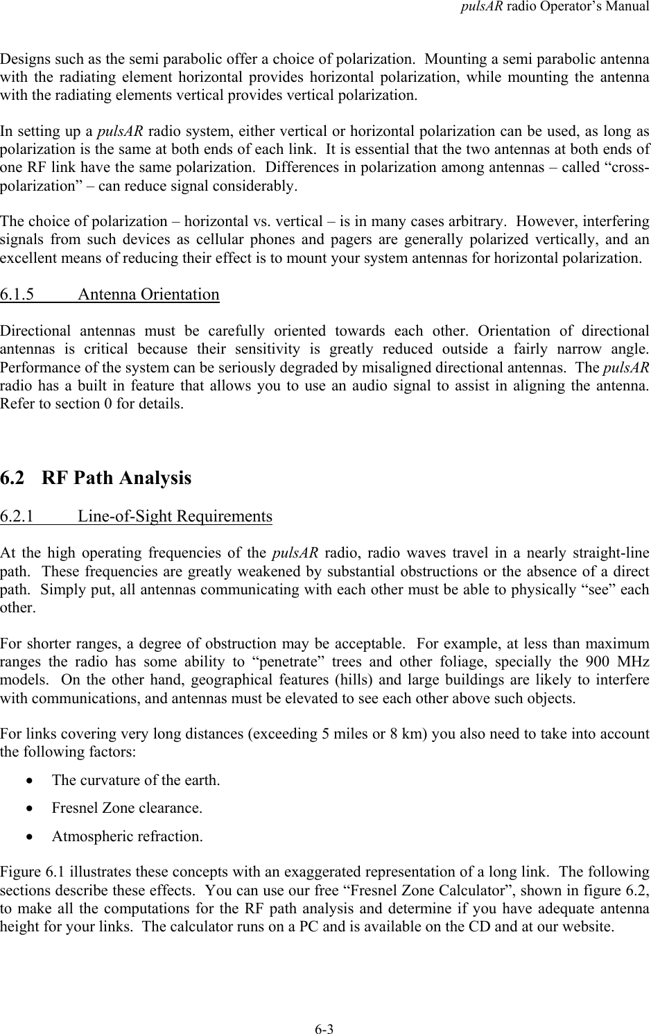 pulsAR radio Operator&rsquo;s Manual6-3Designs such as the semi parabolic offer a choice of polarization.  Mounting a semi parabolic antennawith the radiating element horizontal provides horizontal polarization, while mounting the antennawith the radiating elements vertical provides vertical polarization.In setting up a pulsAR radio system, either vertical or horizontal polarization can be used, as long aspolarization is the same at both ends of each link.  It is essential that the two antennas at both ends ofone RF link have the same polarization.  Differences in polarization among antennas &ndash; called &ldquo;cross-polarization&rdquo; &ndash; can reduce signal considerably.The choice of polarization &ndash; horizontal vs. vertical &ndash; is in many cases arbitrary.  However, interferingsignals from such devices as cellular phones and pagers are generally polarized vertically, and anexcellent means of reducing their effect is to mount your system antennas for horizontal polarization.6.1.5 Antenna OrientationDirectional antennas must be carefully oriented towards each other. Orientation of directionalantennas is critical because their sensitivity is greatly reduced outside a fairly narrow angle.Performance of the system can be seriously degraded by misaligned directional antennas.  The pulsARradio has a built in feature that allows you to use an audio signal to assist in aligning the antenna.Refer to section 0 for details.6.2 RF Path Analysis6.2.1 Line-of-Sight RequirementsAt the high operating frequencies of the pulsAR  radio, radio waves travel in a nearly straight-linepath.  These frequencies are greatly weakened by substantial obstructions or the absence of a directpath.  Simply put, all antennas communicating with each other must be able to physically &ldquo;see&rdquo; eachother.For shorter ranges, a degree of obstruction may be acceptable.  For example, at less than maximumranges the radio has some ability to &ldquo;penetrate&rdquo; trees and other foliage, specially the 900 MHzmodels.  On the other hand, geographical features (hills) and large buildings are likely to interferewith communications, and antennas must be elevated to see each other above such objects.For links covering very long distances (exceeding 5 miles or 8 km) you also need to take into accountthe following factors:&bull; The curvature of the earth.&bull; Fresnel Zone clearance.&bull; Atmospheric refraction.Figure 6.1 illustrates these concepts with an exaggerated representation of a long link.  The followingsections describe these effects.  You can use our free &ldquo;Fresnel Zone Calculator&rdquo;, shown in figure 6.2,to make all the computations for the RF path analysis and determine if you have adequate antennaheight for your links.  The calculator runs on a PC and is available on the CD and at our website.
