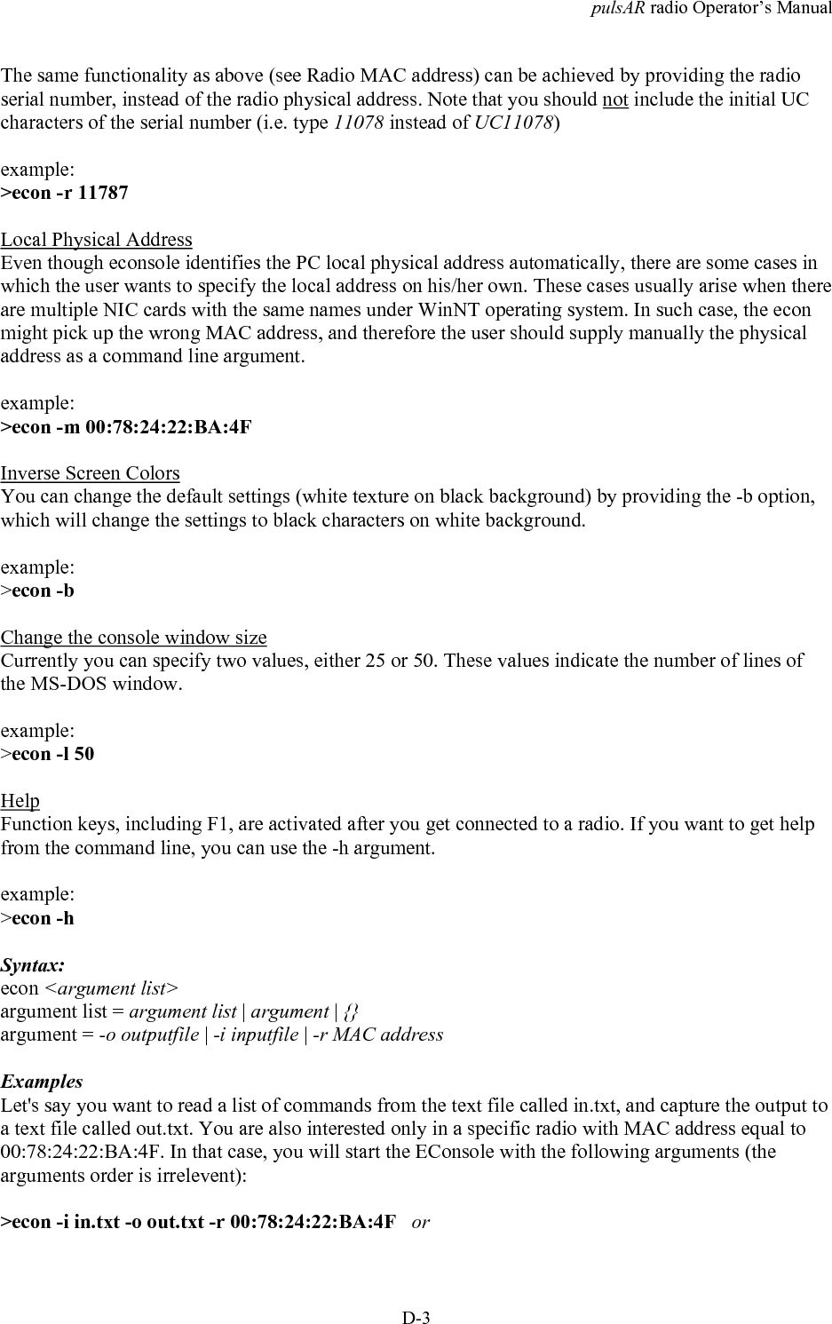 pulsAR radio Operator&rsquo;s ManualD-3The same functionality as above (see Radio MAC address) can be achieved by providing the radioserial number, instead of the radio physical address. Note that you should not include the initial UCcharacters of the serial number (i.e. type 11078 instead of UC11078)example:>econ -r 11787Local Physical AddressEven though econsole identifies the PC local physical address automatically, there are some cases inwhich the user wants to specify the local address on his/her own. These cases usually arise when thereare multiple NIC cards with the same names under WinNT operating system. In such case, the econmight pick up the wrong MAC address, and therefore the user should supply manually the physicaladdress as a command line argument.example:>econ -m 00:78:24:22:BA:4FInverse Screen ColorsYou can change the default settings (white texture on black background) by providing the -b option,which will change the settings to black characters on white background.example:>econ -bChange the console window sizeCurrently you can specify two values, either 25 or 50. These values indicate the number of lines ofthe MS-DOS window.example:>econ -l 50HelpFunction keys, including F1, are activated after you get connected to a radio. If you want to get helpfrom the command line, you can use the -h argument.example:>econ -hSyntax:econ <argument list>argument list = argument list | argument | {}argument = -o outputfile | -i inputfile | -r MAC address    ExamplesLet's say you want to read a list of commands from the text file called in.txt, and capture the output toa text file called out.txt. You are also interested only in a specific radio with MAC address equal to00:78:24:22:BA:4F. In that case, you will start the EConsole with the following arguments (thearguments order is irrelevent):>econ -i in.txt -o out.txt -r 00:78:24:22:BA:4F   or