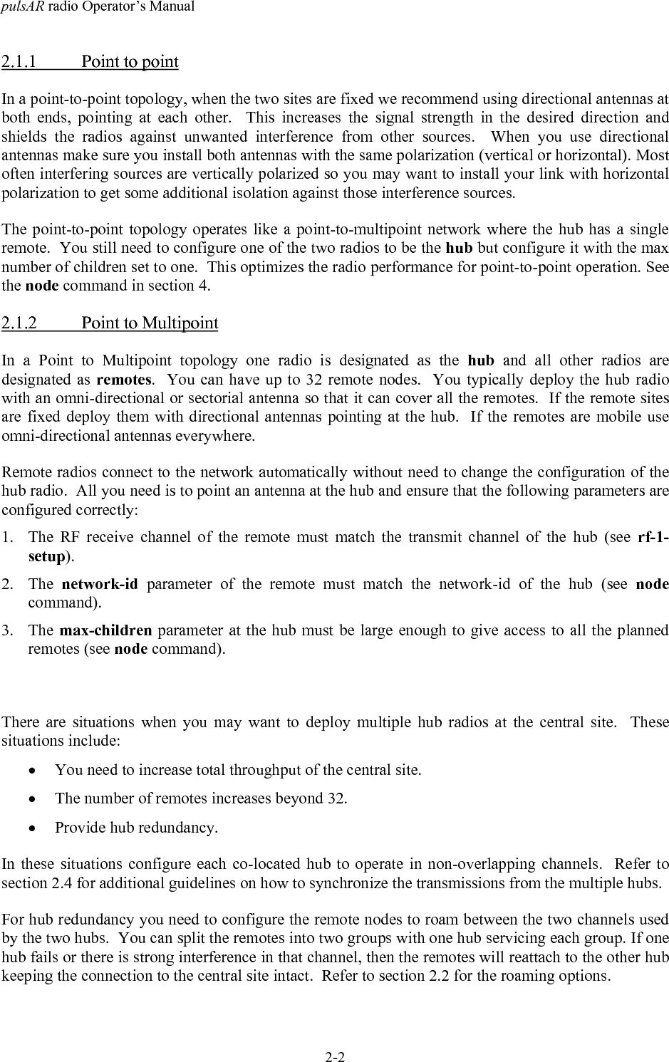 pulsAR radio Operator&rsquo;s Manual2-22.1.1 Point to pointIn a point-to-point topology, when the two sites are fixed we recommend using directional antennas atboth ends, pointing at each other.  This increases the signal strength in the desired direction andshields the radios against unwanted interference from other sources.  When you use directionalantennas make sure you install both antennas with the same polarization (vertical or horizontal). Mostoften interfering sources are vertically polarized so you may want to install your link with horizontalpolarization to get some additional isolation against those interference sources.The point-to-point topology operates like a point-to-multipoint network where the hub has a singleremote.  You still need to configure one of the two radios to be the hub but configure it with the maxnumber of children set to one.  This optimizes the radio performance for point-to-point operation. Seethe node command in section 4.2.1.2 Point to MultipointIn a Point to Multipoint topology one radio is designated as the hub and all other radios aredesignated as remotes.  You can have up to 32 remote nodes.  You typically deploy the hub radiowith an omni-directional or sectorial antenna so that it can cover all the remotes.  If the remote sitesare fixed deploy them with directional antennas pointing at the hub.  If the remotes are mobile useomni-directional antennas everywhere.Remote radios connect to the network automatically without need to change the configuration of thehub radio.  All you need is to point an antenna at the hub and ensure that the following parameters areconfigured correctly:1. The RF receive channel of the remote must match the transmit channel of the hub (see rf-1-setup).2. The  network-id parameter of the remote must match the network-id of the hub (see nodecommand).3. The max-children parameter at the hub must be large enough to give access to all the plannedremotes (see node command).There are situations when you may want to deploy multiple hub radios at the central site.  Thesesituations include:&bull; You need to increase total throughput of the central site.&bull; The number of remotes increases beyond 32.&bull; Provide hub redundancy.In these situations configure each co-located hub to operate in non-overlapping channels.  Refer tosection 2.4 for additional guidelines on how to synchronize the transmissions from the multiple hubs.For hub redundancy you need to configure the remote nodes to roam between the two channels usedby the two hubs.  You can split the remotes into two groups with one hub servicing each group. If onehub fails or there is strong interference in that channel, then the remotes will reattach to the other hubkeeping the connection to the central site intact.  Refer to section 2.2 for the roaming options.