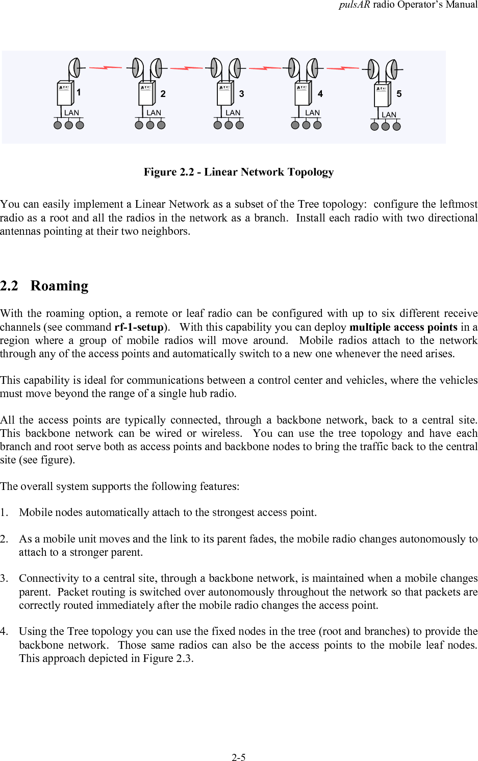 pulsAR radio Operator&rsquo;s Manual2-5LANLANLANLANLAN12345Figure 2.2 - Linear Network TopologyYou can easily implement a Linear Network as a subset of the Tree topology:  configure the leftmostradio as a root and all the radios in the network as a branch.  Install each radio with two directionalantennas pointing at their two neighbors.2.2 RoamingWith the roaming option, a remote or leaf radio can be configured with up to six different receivechannels (see command rf-1-setup).   With this capability you can deploy multiple access points in aregion where a group of mobile radios will move around.  Mobile radios attach to the networkthrough any of the access points and automatically switch to a new one whenever the need arises.This capability is ideal for communications between a control center and vehicles, where the vehiclesmust move beyond the range of a single hub radio.All the access points are typically connected, through a backbone network, back to a central site.This backbone network can be wired or wireless.  You can use the tree topology and have eachbranch and root serve both as access points and backbone nodes to bring the traffic back to the centralsite (see figure).The overall system supports the following features:1. Mobile nodes automatically attach to the strongest access point.2. As a mobile unit moves and the link to its parent fades, the mobile radio changes autonomously toattach to a stronger parent.3. Connectivity to a central site, through a backbone network, is maintained when a mobile changesparent.  Packet routing is switched over autonomously throughout the network so that packets arecorrectly routed immediately after the mobile radio changes the access point.4. Using the Tree topology you can use the fixed nodes in the tree (root and branches) to provide thebackbone network.  Those same radios can also be the access points to the mobile leaf nodes.This approach depicted in Figure 2.3.