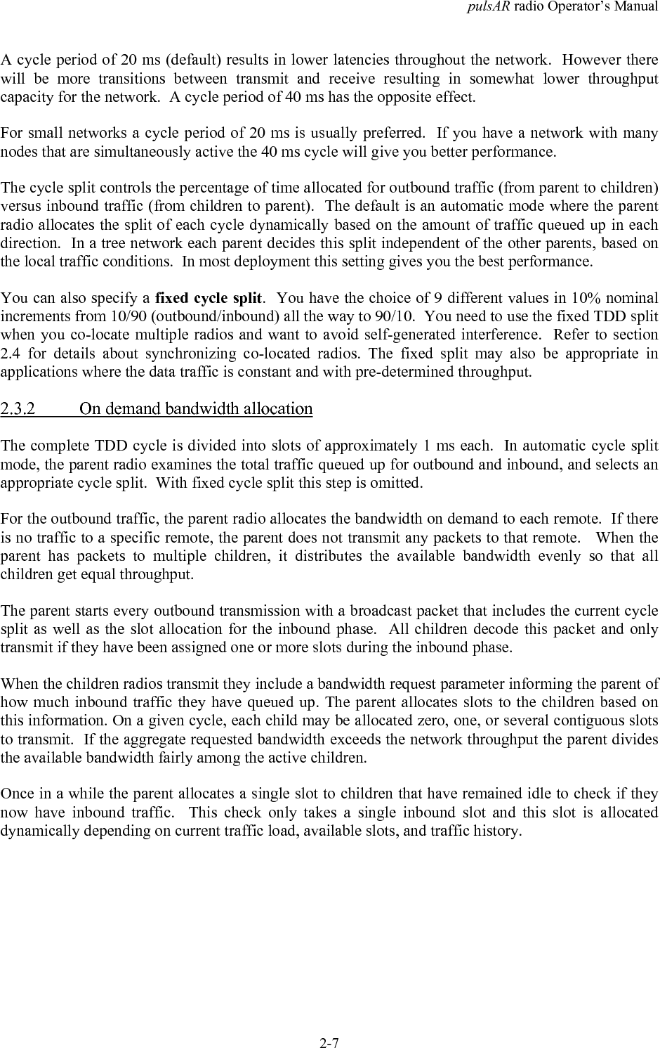 pulsAR radio Operator&rsquo;s Manual2-7A cycle period of 20 ms (default) results in lower latencies throughout the network.  However therewill be more transitions between transmit and receive resulting in somewhat lower throughputcapacity for the network.  A cycle period of 40 ms has the opposite effect.For small networks a cycle period of 20 ms is usually preferred.  If you have a network with manynodes that are simultaneously active the 40 ms cycle will give you better performance.The cycle split controls the percentage of time allocated for outbound traffic (from parent to children)versus inbound traffic (from children to parent).  The default is an automatic mode where the parentradio allocates the split of each cycle dynamically based on the amount of traffic queued up in eachdirection.  In a tree network each parent decides this split independent of the other parents, based onthe local traffic conditions.  In most deployment this setting gives you the best performance.You can also specify a fixed cycle split.  You have the choice of 9 different values in 10% nominalincrements from 10/90 (outbound/inbound) all the way to 90/10.  You need to use the fixed TDD splitwhen you co-locate multiple radios and want to avoid self-generated interference.  Refer to section2.4 for details about synchronizing co-located radios. The fixed split may also be appropriate inapplications where the data traffic is constant and with pre-determined throughput.2.3.2 On demand bandwidth allocationThe complete TDD cycle is divided into slots of approximately 1 ms each.  In automatic cycle splitmode, the parent radio examines the total traffic queued up for outbound and inbound, and selects anappropriate cycle split.  With fixed cycle split this step is omitted.For the outbound traffic, the parent radio allocates the bandwidth on demand to each remote.  If thereis no traffic to a specific remote, the parent does not transmit any packets to that remote.   When theparent has packets to multiple children, it distributes the available bandwidth evenly so that allchildren get equal throughput.The parent starts every outbound transmission with a broadcast packet that includes the current cyclesplit as well as the slot allocation for the inbound phase.  All children decode this packet and onlytransmit if they have been assigned one or more slots during the inbound phase.When the children radios transmit they include a bandwidth request parameter informing the parent ofhow much inbound traffic they have queued up. The parent allocates slots to the children based onthis information. On a given cycle, each child may be allocated zero, one, or several contiguous slotsto transmit.  If the aggregate requested bandwidth exceeds the network throughput the parent dividesthe available bandwidth fairly among the active children.Once in a while the parent allocates a single slot to children that have remained idle to check if theynow have inbound traffic.  This check only takes a single inbound slot and this slot is allocateddynamically depending on current traffic load, available slots, and traffic history.