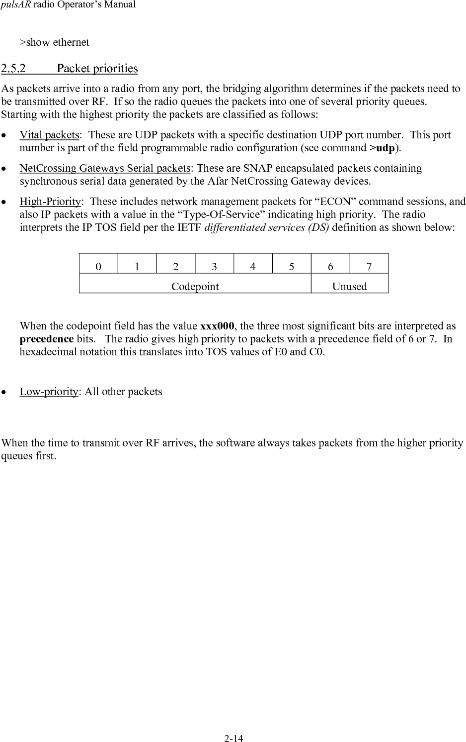 pulsAR radio Operator&rsquo;s Manual2-14>show ethernet2.5.2 Packet prioritiesAs packets arrive into a radio from any port, the bridging algorithm determines if the packets need tobe transmitted over RF.  If so the radio queues the packets into one of several priority queues.Starting with the highest priority the packets are classified as follows:&bull; Vital packets:  These are UDP packets with a specific destination UDP port number.  This portnumber is part of the field programmable radio configuration (see command >udp).&bull; NetCrossing Gateways Serial packets: These are SNAP encapsulated packets containingsynchronous serial data generated by the Afar NetCrossing Gateway devices.&bull; High-Priority:  These includes network management packets for &ldquo;ECON&rdquo; command sessions, andalso IP packets with a value in the &ldquo;Type-Of-Service&rdquo; indicating high priority.  The radiointerprets the IP TOS field per the IETF differentiated services (DS) definition as shown below:01234567Codepoint UnusedWhen the codepoint field has the value xxx000, the three most significant bits are interpreted asprecedence bits.   The radio gives high priority to packets with a precedence field of 6 or 7.  Inhexadecimal notation this translates into TOS values of E0 and C0.&bull; Low-priority: All other packetsWhen the time to transmit over RF arrives, the software always takes packets from the higher priorityqueues first.