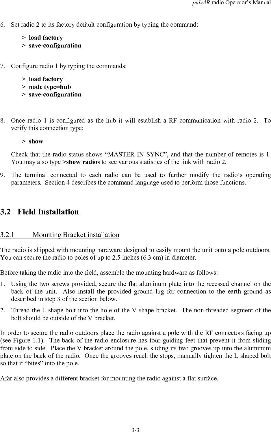 pulsAR radio Operator&rsquo;s Manual3-36. Set radio 2 to its factory default configuration by typing the command:>  load factory>  save-configuration7. Configure radio 1 by typing the commands:>  load factory>  node type=hub>  save-configuration8. Once radio 1 is configured as the hub it will establish a RF communication with radio 2.  Toverify this connection type:>  showCheck that the radio status shows &ldquo;MASTER IN SYNC&rdquo;, and that the number of remotes is 1.You may also type >show radios to see various statistics of the link with radio 2.9. The terminal connected to each radio can be used to further modify the radio&rsquo;s operatingparameters.  Section 4 describes the command language used to perform those functions.3.2 Field Installation3.2.1 Mounting Bracket installationThe radio is shipped with mounting hardware designed to easily mount the unit onto a pole outdoors.You can secure the radio to poles of up to 2.5 inches (6.3 cm) in diameter.Before taking the radio into the field, assemble the mounting hardware as follows:1. Using the two screws provided, secure the flat aluminum plate into the recessed channel on theback of the unit.  Also install the provided ground lug for connection to the earth ground asdescribed in step 3 of the section below.2. Thread the L shape bolt into the hole of the V shape bracket.  The non-threaded segment of thebolt should be outside of the V bracket.In order to secure the radio outdoors place the radio against a pole with the RF connectors facing up(see Figure 1.1).  The back of the radio enclosure has four guiding feet that prevent it from slidingfrom side to side.  Place the V bracket around the pole, sliding its two grooves up into the aluminumplate on the back of the radio.  Once the grooves reach the stops, manually tighten the L shaped boltso that it &ldquo;bites&rdquo; into the pole.Afar also provides a different bracket for mounting the radio against a flat surface.