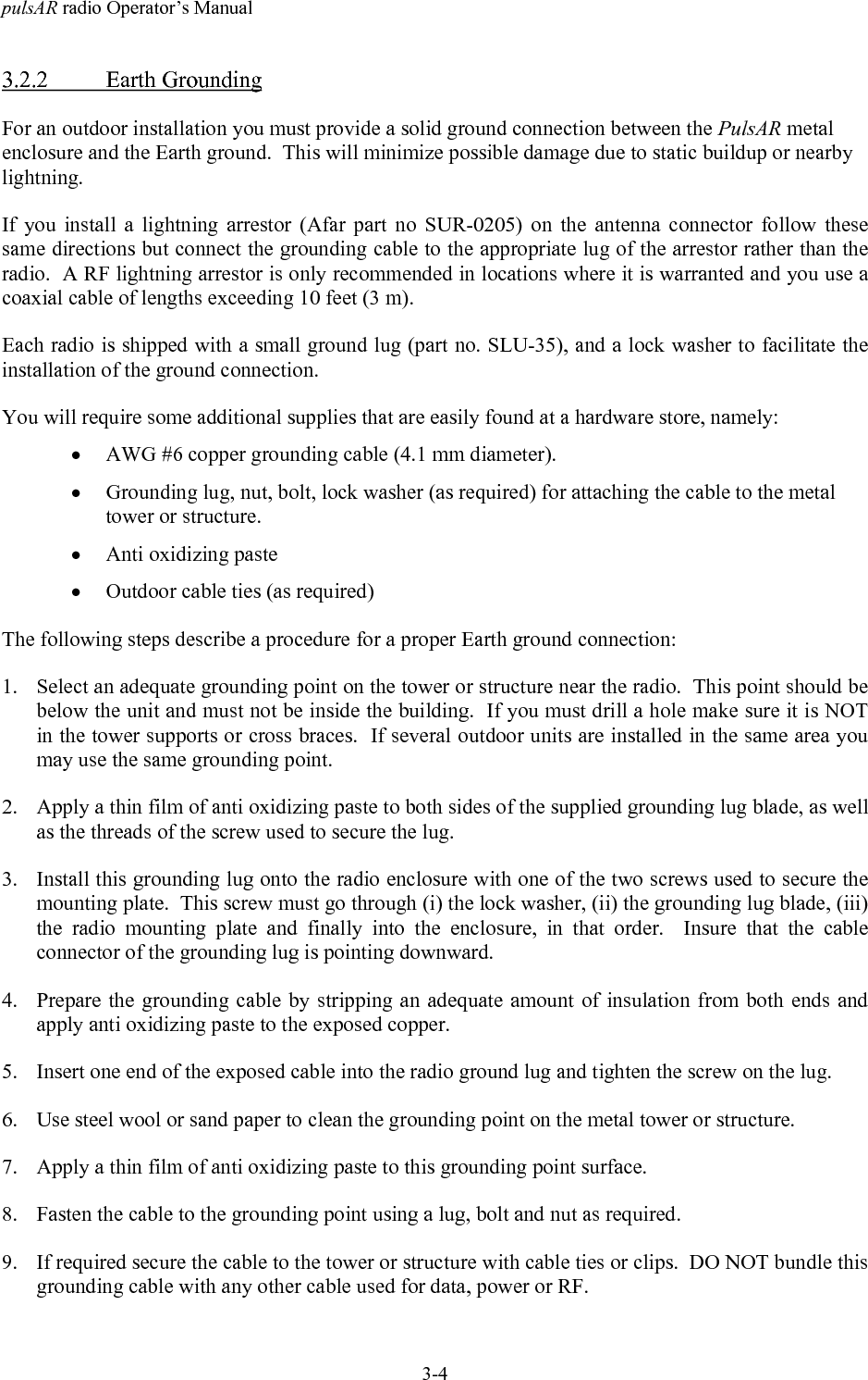 pulsAR radio Operator&rsquo;s Manual3-43.2.2 Earth GroundingFor an outdoor installation you must provide a solid ground connection between the PulsAR metalenclosure and the Earth ground.  This will minimize possible damage due to static buildup or nearbylightning.If you install a lightning arrestor (Afar part no SUR-0205) on the antenna connector follow thesesame directions but connect the grounding cable to the appropriate lug of the arrestor rather than theradio.  A RF lightning arrestor is only recommended in locations where it is warranted and you use acoaxial cable of lengths exceeding 10 feet (3 m).Each radio is shipped with a small ground lug (part no. SLU-35), and a lock washer to facilitate theinstallation of the ground connection.You will require some additional supplies that are easily found at a hardware store, namely:&bull; AWG #6 copper grounding cable (4.1 mm diameter).&bull; Grounding lug, nut, bolt, lock washer (as required) for attaching the cable to the metaltower or structure.&bull; Anti oxidizing paste&bull; Outdoor cable ties (as required)The following steps describe a procedure for a proper Earth ground connection:1. Select an adequate grounding point on the tower or structure near the radio.  This point should bebelow the unit and must not be inside the building.  If you must drill a hole make sure it is NOTin the tower supports or cross braces.  If several outdoor units are installed in the same area youmay use the same grounding point.2. Apply a thin film of anti oxidizing paste to both sides of the supplied grounding lug blade, as wellas the threads of the screw used to secure the lug.3. Install this grounding lug onto the radio enclosure with one of the two screws used to secure themounting plate.  This screw must go through (i) the lock washer, (ii) the grounding lug blade, (iii)the radio mounting plate and finally into the enclosure, in that order.  Insure that the cableconnector of the grounding lug is pointing downward.4. Prepare the grounding cable by stripping an adequate amount of insulation from both ends andapply anti oxidizing paste to the exposed copper.5. Insert one end of the exposed cable into the radio ground lug and tighten the screw on the lug.6. Use steel wool or sand paper to clean the grounding point on the metal tower or structure.7. Apply a thin film of anti oxidizing paste to this grounding point surface.8. Fasten the cable to the grounding point using a lug, bolt and nut as required.9. If required secure the cable to the tower or structure with cable ties or clips.  DO NOT bundle thisgrounding cable with any other cable used for data, power or RF.