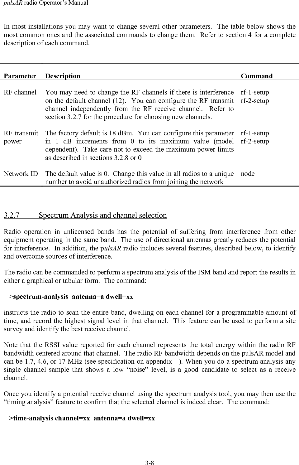 pulsAR radio Operator&rsquo;s Manual3-8In most installations you may want to change several other parameters.  The table below shows themost common ones and the associated commands to change them.  Refer to section 4 for a completedescription of each command.Parameter Description CommandRF channel You may need to change the RF channels if there is interferenceon the default channel (12).  You can configure the RF transmitchannel independently from the RF receive channel.  Refer tosection 3.2.7 for the procedure for choosing new channels.rf-1-setuprf-2-setupRF transmitpowerThe factory default is 18 dBm.  You can configure this parameterin 1 dB increments from 0 to its maximum value (modeldependent).  Take care not to exceed the maximum power limitsas described in sections 3.2.8 or 0rf-1-setuprf-2-setupNetwork ID The default value is 0.  Change this value in all radios to a uniquenumber to avoid unauthorized radios from joining the networknode3.2.7 Spectrum Analysis and channel selectionRadio operation in unlicensed bands has the potential of suffering from interference from otherequipment operating in the same band.  The use of directional antennas greatly reduces the potentialfor interference.  In addition, the pulsAR radio includes several features, described below, to identifyand overcome sources of interference.The radio can be commanded to perform a spectrum analysis of the ISM band and report the results ineither a graphical or tabular form.  The command:   >spectrum-analysis  antenna=a dwell=xxinstructs the radio to scan the entire band, dwelling on each channel for a programmable amount oftime, and record the highest signal level in that channel.  This feature can be used to perform a sitesurvey and identify the best receive channel.Note that the RSSI value reported for each channel represents the total energy within the radio RFbandwidth centered around that channel.  The radio RF bandwidth depends on the pulsAR model andcan be 1.7, 4.6, or 17 MHz (see specification on appendix   ). When you do a spectrum analysis anysingle channel sample that shows a low &ldquo;noise&rdquo; level, is a good candidate to select as a receivechannel.Once you identify a potential receive channel using the spectrum analysis tool, you may then use the&ldquo;timing analysis&rdquo; feature to confirm that the selected channel is indeed clear.  The command:   >time-analysis channel=xx  antenna=a dwell=xx