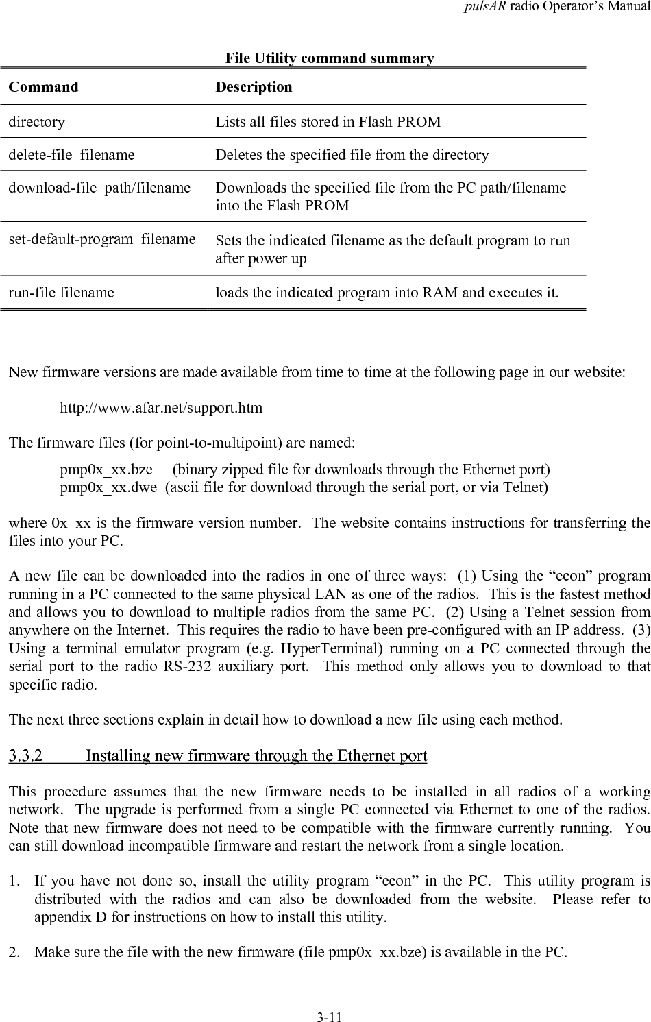 pulsAR radio Operator&rsquo;s Manual3-11File Utility command summaryCommand Descriptiondirectory Lists all files stored in Flash PROMdelete-file  filename Deletes the specified file from the directorydownload-file  path/filename Downloads the specified file from the PC path/filenameinto the Flash PROMset-default-program  filename Sets the indicated filename as the default program to runafter power uprun-file filename loads the indicated program into RAM and executes it.New firmware versions are made available from time to time at the following page in our website:http://www.afar.net/support.htmThe firmware files (for point-to-multipoint) are named:pmp0x_xx.bze     (binary zipped file for downloads through the Ethernet port)pmp0x_xx.dwe  (ascii file for download through the serial port, or via Telnet)where 0x_xx is the firmware version number.  The website contains instructions for transferring thefiles into your PC.A new file can be downloaded into the radios in one of three ways:  (1) Using the &ldquo;econ&rdquo; programrunning in a PC connected to the same physical LAN as one of the radios.  This is the fastest methodand allows you to download to multiple radios from the same PC.  (2) Using a Telnet session fromanywhere on the Internet.  This requires the radio to have been pre-configured with an IP address.  (3)Using a terminal emulator program (e.g. HyperTerminal) running on a PC connected through theserial port to the radio RS-232 auxiliary port.  This method only allows you to download to thatspecific radio.The next three sections explain in detail how to download a new file using each method.3.3.2 Installing new firmware through the Ethernet portThis procedure assumes that the new firmware needs to be installed in all radios of a workingnetwork.  The upgrade is performed from a single PC connected via Ethernet to one of the radios.Note that new firmware does not need to be compatible with the firmware currently running.  Youcan still download incompatible firmware and restart the network from a single location.1. If you have not done so, install the utility program &ldquo;econ&rdquo; in the PC.  This utility program isdistributed with the radios and can also be downloaded from the website.  Please refer toappendix D for instructions on how to install this utility.2. Make sure the file with the new firmware (file pmp0x_xx.bze) is available in the PC.