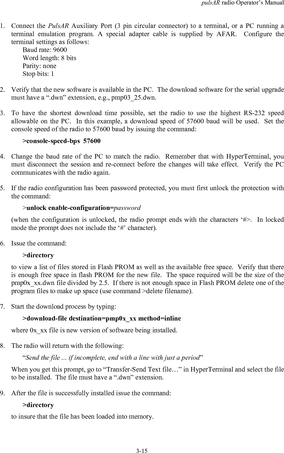 pulsAR radio Operator&rsquo;s Manual3-151. Connect the PulsAR Auxiliary Port (3 pin circular connector) to a terminal, or a PC running aterminal emulation program. A special adapter cable is supplied by AFAR.  Configure theterminal settings as follows:Baud rate: 9600Word length: 8 bitsParity: noneStop bits: 12. Verify that the new software is available in the PC.  The download software for the serial upgrademust have a &ldquo;.dwn&rdquo; extension, e.g., pmp03_25.dwn.3. To have the shortest download time possible, set the radio to use the highest RS-232 speedallowable on the PC.  In this example, a download speed of 57600 baud will be used.  Set theconsole speed of the radio to 57600 baud by issuing the command:>console-speed-bps  576004. Change the baud rate of the PC to match the radio.  Remember that with HyperTerminal, youmust disconnect the session and re-connect before the changes will take effect.  Verify the PCcommunicates with the radio again.5. If the radio configuration has been password protected, you must first unlock the protection withthe command:>unlock enable-configuration=password(when the configuration is unlocked, the radio prompt ends with the characters &lsquo;#>.  In lockedmode the prompt does not include the &lsquo;#&rsquo; character).6. Issue the command:>directoryto view a list of files stored in Flash PROM as well as the available free space.  Verify that thereis enough free space in flash PROM for the new file.  The space required will be the size of thepmp0x_xx.dwn file divided by 2.5.  If there is not enough space in Flash PROM delete one of theprogram files to make up space (use command >delete filename).7. Start the download process by typing:>download-file destination=pmp0x_xx method=inlinewhere 0x_xx file is new version of software being installed.8. The radio will return with the following:&ldquo;Send the file ... if incomplete, end with a line with just a period&rdquo;When you get this prompt, go to &ldquo;Transfer-Send Text file&hellip;&rdquo; in HyperTerminal and select the fileto be installed.  The file must have a &ldquo;.dwn&rdquo; extension.9. After the file is successfully installed issue the command:>directoryto insure that the file has been loaded into memory.
