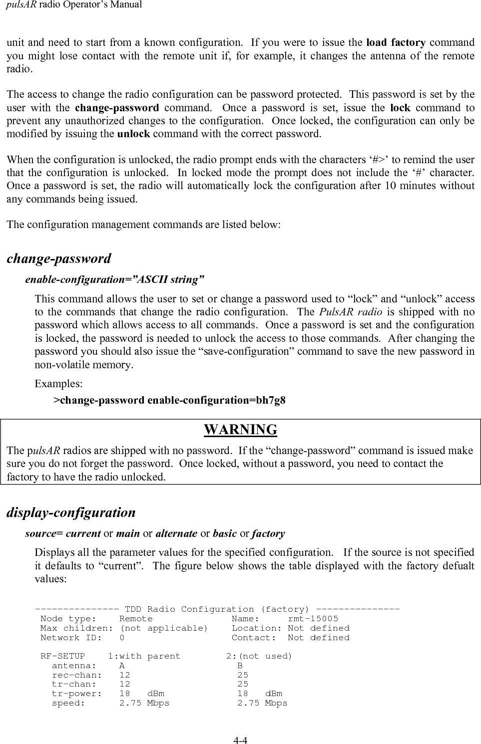 pulsAR radio Operator&rsquo;s Manual4-4unit and need to start from a known configuration.  If you were to issue the load factory commandyou might lose contact with the remote unit if, for example, it changes the antenna of the remoteradio.The access to change the radio configuration can be password protected.  This password is set by theuser with the change-password command.  Once a password is set, issue the lock command toprevent any unauthorized changes to the configuration.  Once locked, the configuration can only bemodified by issuing the unlock command with the correct password.When the configuration is unlocked, the radio prompt ends with the characters &lsquo;#>&rsquo; to remind the userthat the configuration is unlocked.  In locked mode the prompt does not include the &lsquo;#&rsquo; character.Once a password is set, the radio will automatically lock the configuration after 10 minutes withoutany commands being issued.The configuration management commands are listed below:change-passwordenable-configuration=&rdquo;ASCII string&rdquo;This command allows the user to set or change a password used to &ldquo;lock&rdquo; and &ldquo;unlock&rdquo; accessto the commands that change the radio configuration.  The PulsAR radio is shipped with nopassword which allows access to all commands.  Once a password is set and the configurationis locked, the password is needed to unlock the access to those commands.  After changing thepassword you should also issue the &ldquo;save-configuration&rdquo; command to save the new password innon-volatile memory.Examples:>change-password enable-configuration=bh7g8WARNINGThe pulsAR radios are shipped with no password.  If the &ldquo;change-password&rdquo; command is issued makesure you do not forget the password.  Once locked, without a password, you need to contact thefactory to have the radio unlocked.display-configurationsource= current or main or alternate or basic or factoryDisplays all the parameter values for the specified configuration.   If the source is not specifiedit defaults to &ldquo;current&rdquo;.  The figure below shows the table displayed with the factory defualtvalues:--------------- TDD Radio Configuration (factory) --------------- Node type:    Remote              Name:     rmt-15005 Max children: (not applicable)    Location: Not defined Network ID:   0                   Contact:  Not defined RF-SETUP    1:with parent        2:(not used)   antenna:    A                    B   rec-chan:   12                   25   tr-chan:    12                   25   tr-power:   18   dBm             18   dBm   speed:      2.75 Mbps            2.75 Mbps
