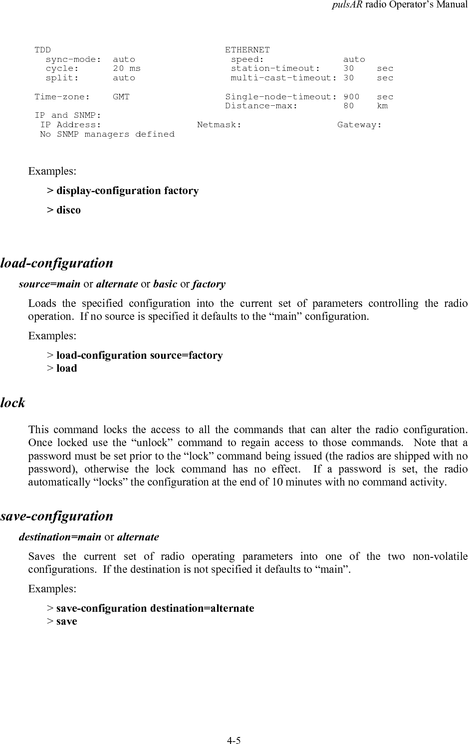 pulsAR radio Operator&rsquo;s Manual4-5 TDD                               ETHERNET   sync-mode:  auto                 speed:              auto   cycle:      20 ms                station-timeout:    30    sec   split:      auto                 multi-cast-timeout: 30    sec Time-zone:    GMT                 Single-node-timeout: 900   sec                                   Distance-max:        80    km IP and SNMP:  IP Address:                 Netmask:                 Gateway:  No SNMP managers definedExamples:> display-configuration factory> discoload-configurationsource=main or alternate or basic or factoryLoads the specified configuration into the current set of parameters controlling the radiooperation.  If no source is specified it defaults to the &ldquo;main&rdquo; configuration.Examples:> load-configuration source=factory> loadlockThis command locks the access to all the commands that can alter the radio configuration.Once locked use the &ldquo;unlock&rdquo; command to regain access to those commands.  Note that apassword must be set prior to the &ldquo;lock&rdquo; command being issued (the radios are shipped with nopassword), otherwise the lock command has no effect.  If a password is set, the radioautomatically &ldquo;locks&rdquo; the configuration at the end of 10 minutes with no command activity.save-configurationdestination=main or alternateSaves the current set of radio operating parameters into one of the two non-volatileconfigurations.  If the destination is not specified it defaults to &ldquo;main&rdquo;.Examples:> save-configuration destination=alternate> save