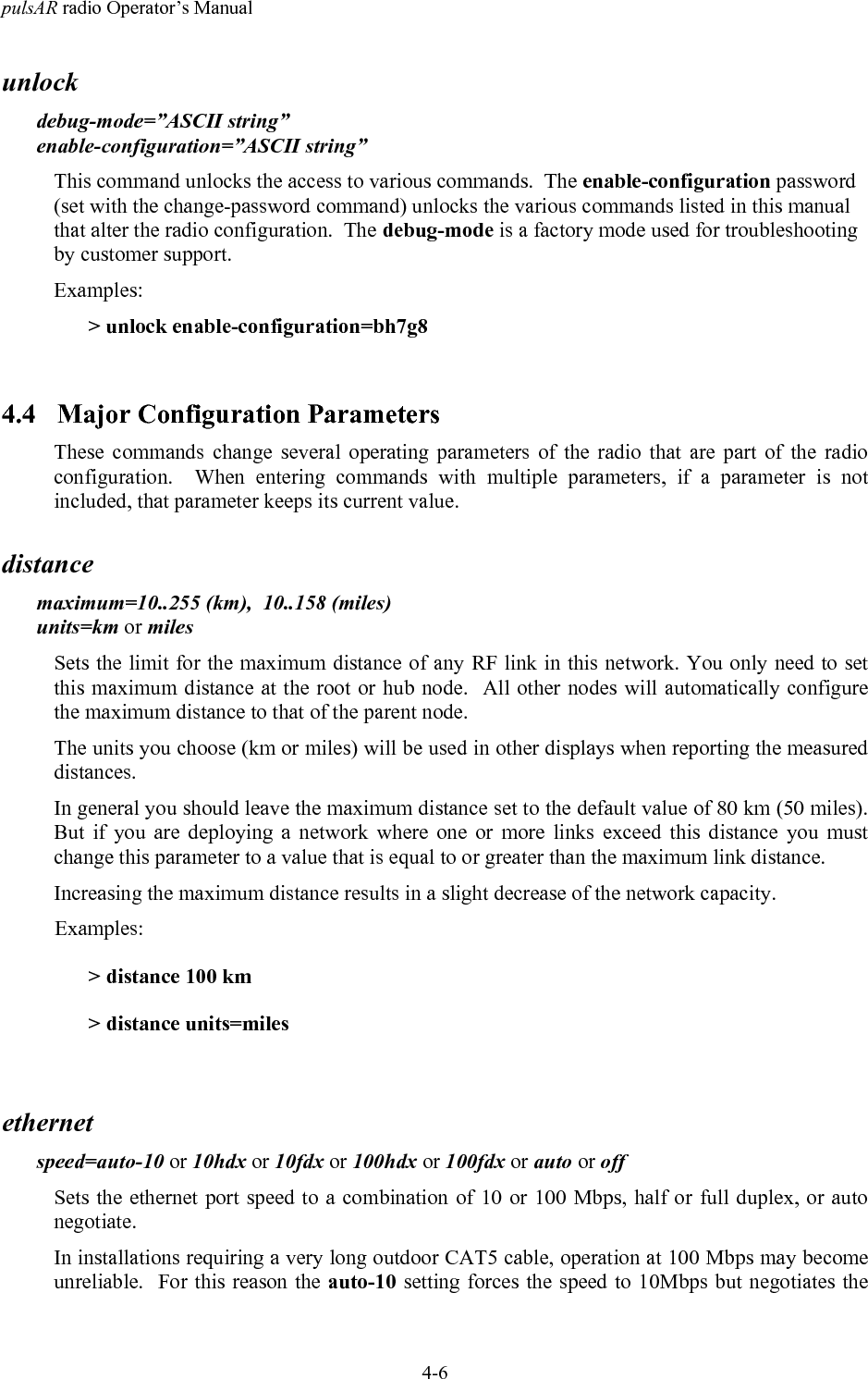 pulsAR radio Operator&rsquo;s Manual4-6unlockdebug-mode=&rdquo;ASCII string&rdquo;enable-configuration=&rdquo;ASCII string&rdquo;This command unlocks the access to various commands.  The enable-configuration password(set with the change-password command) unlocks the various commands listed in this manualthat alter the radio configuration.  The debug-mode is a factory mode used for troubleshootingby customer support.Examples:> unlock enable-configuration=bh7g84.4 Major Configuration ParametersThese commands change several operating parameters of the radio that are part of the radioconfiguration.  When entering commands with multiple parameters, if a parameter is notincluded, that parameter keeps its current value.distancemaximum=10..255 (km),  10..158 (miles)units=km or milesSets the limit for the maximum distance of any RF link in this network. You only need to setthis maximum distance at the root or hub node.  All other nodes will automatically configurethe maximum distance to that of the parent node.The units you choose (km or miles) will be used in other displays when reporting the measureddistances.In general you should leave the maximum distance set to the default value of 80 km (50 miles).But if you are deploying a network where one or more links exceed this distance you mustchange this parameter to a value that is equal to or greater than the maximum link distance.Increasing the maximum distance results in a slight decrease of the network capacity.Examples:> distance 100 km> distance units=milesethernetspeed=auto-10 or 10hdx or 10fdx or 100hdx or 100fdx or auto or offSets the ethernet port speed to a combination of 10 or 100 Mbps, half or full duplex, or autonegotiate.In installations requiring a very long outdoor CAT5 cable, operation at 100 Mbps may becomeunreliable.  For this reason the auto-10 setting forces the speed to 10Mbps but negotiates the