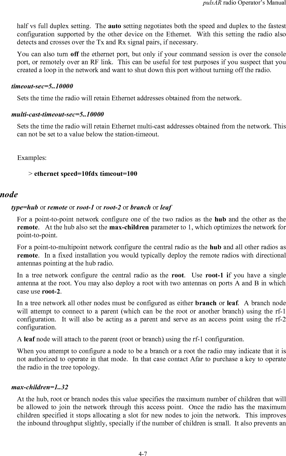 pulsAR radio Operator&rsquo;s Manual4-7half vs full duplex setting.  The auto setting negotiates both the speed and duplex to the fastestconfiguration supported by the other device on the Ethernet.  With this setting the radio alsodetects and crosses over the Tx and Rx signal pairs, if necessary.You can also turn off the ethernet port, but only if your command session is over the consoleport, or remotely over an RF link.  This can be useful for test purposes if you suspect that youcreated a loop in the network and want to shut down this port without turning off the radio.timeout-sec=5..10000Sets the time the radio will retain Ethernet addresses obtained from the network.multi-cast-timeout-sec=5..10000Sets the time the radio will retain Ethernet multi-cast addresses obtained from the network. Thiscan not be set to a value below the station-timeout.Examples:> ethernet speed=10fdx timeout=100nodetype=hub or remote or root-1 or root-2 or branch or leafFor a point-to-point network configure one of the two radios as the hub and the other as theremote.   At the hub also set the max-children parameter to 1, which optimizes the network forpoint-to-point.For a point-to-multipoint network configure the central radio as the hub and all other radios asremote.  In a fixed installation you would typically deploy the remote radios with directionalantennas pointing at the hub radio.In a tree network configure the central radio as the root.  Use root-1 if you have a singleantenna at the root. You may also deploy a root with two antennas on ports A and B in whichcase use root-2.In a tree network all other nodes must be configured as either branch or leaf.  A branch nodewill attempt to connect to a parent (which can be the root or another branch) using the rf-1configuration.  It will also be acting as a parent and serve as an access point using the rf-2configuration.A leaf node will attach to the parent (root or branch) using the rf-1 configuration.When you attempt to configure a node to be a branch or a root the radio may indicate that it isnot authorized to operate in that mode.  In that case contact Afar to purchase a key to operatethe radio in the tree topology.max-children=1..32At the hub, root or branch nodes this value specifies the maximum number of children that willbe allowed to join the network through this access point.  Once the radio has the maximumchildren specified it stops allocating a slot for new nodes to join the network.  This improvesthe inbound throughput slightly, specially if the number of children is small.  It also prevents an