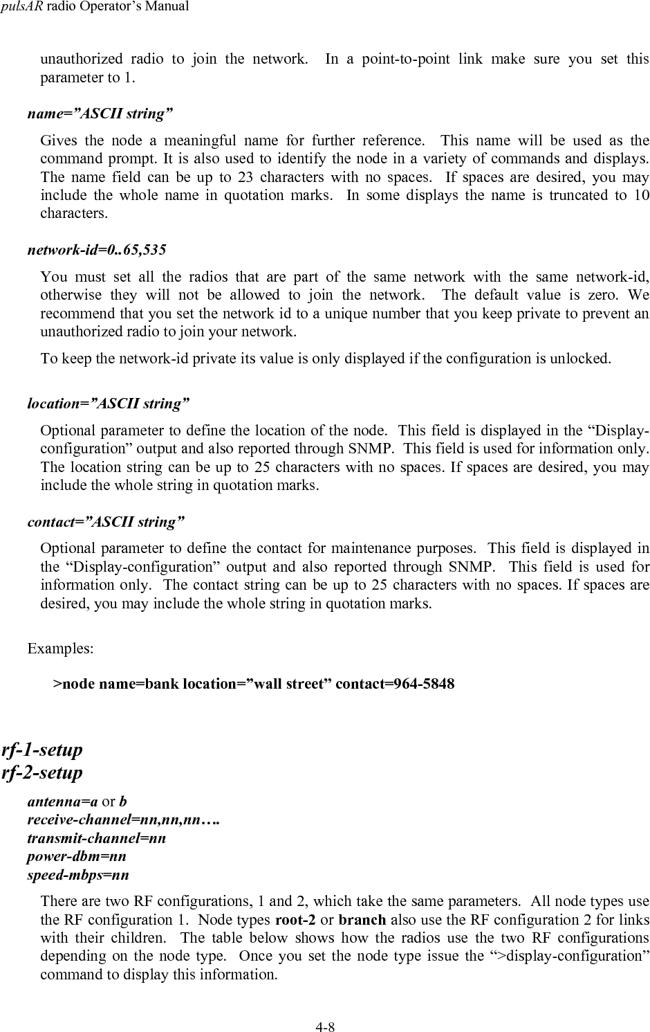 pulsAR radio Operator&rsquo;s Manual4-8unauthorized radio to join the network.  In a point-to-point link make sure you set thisparameter to 1.name=&rdquo;ASCII string&rdquo;Gives the node a meaningful name for further reference.  This name will be used as thecommand prompt. It is also used to identify the node in a variety of commands and displays.The name field can be up to 23 characters with no spaces.  If spaces are desired, you mayinclude the whole name in quotation marks.  In some displays the name is truncated to 10characters.network-id=0..65,535You must set all the radios that are part of the same network with the same network-id,otherwise they will not be allowed to join the network.  The default value is zero. Werecommend that you set the network id to a unique number that you keep private to prevent anunauthorized radio to join your network.To keep the network-id private its value is only displayed if the configuration is unlocked.location=&rdquo;ASCII string&rdquo;Optional parameter to define the location of the node.  This field is displayed in the &ldquo;Display-configuration&rdquo; output and also reported through SNMP.  This field is used for information only.The location string can be up to 25 characters with no spaces. If spaces are desired, you mayinclude the whole string in quotation marks.contact=&rdquo;ASCII string&rdquo;Optional parameter to define the contact for maintenance purposes.  This field is displayed inthe &ldquo;Display-configuration&rdquo; output and also reported through SNMP.  This field is used forinformation only.  The contact string can be up to 25 characters with no spaces. If spaces aredesired, you may include the whole string in quotation marks.Examples:>node name=bank location=&rdquo;wall street&rdquo; contact=964-5848rf-1-setuprf-2-setupantenna=a or breceive-channel=nn,nn,nn&hellip;.transmit-channel=nnpower-dbm=nnspeed-mbps=nnThere are two RF configurations, 1 and 2, which take the same parameters.  All node types usethe RF configuration 1.  Node types root-2 or branch also use the RF configuration 2 for linkswith their children.  The table below shows how the radios use the two RF configurationsdepending on the node type.  Once you set the node type issue the &ldquo;>display-configuration&rdquo;command to display this information.