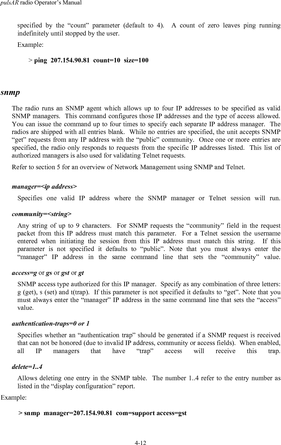 pulsAR radio Operator&rsquo;s Manual4-12specified by the &ldquo;count&rdquo; parameter (default to 4).  A count of zero leaves ping runningindefinitely until stopped by the user.Example:> ping  207.154.90.81  count=10  size=100snmpThe radio runs an SNMP agent which allows up to four IP addresses to be specified as validSNMP managers.  This command configures those IP addresses and the type of access allowed.You can issue the command up to four times to specify each separate IP address manager.  Theradios are shipped with all entries blank.  While no entries are specified, the unit accepts SNMP&ldquo;get&rdquo; requests from any IP address with the &ldquo;public&rdquo; community.  Once one or more entries arespecified, the radio only responds to requests from the specific IP addresses listed.  This list ofauthorized managers is also used for validating Telnet requests.Refer to section 5 for an overview of Network Management using SNMP and Telnet.manager=<ip address>Specifies one valid IP address where the SNMP manager or Telnet session will run.community=<string>Any string of up to 9 characters.  For SNMP requests the &ldquo;community&rdquo; field in the requestpacket from this IP address must match this parameter.  For a Telnet session the usernameentered when initiating the session from this IP address must match this string.  If thisparameter is not specified it defaults to &ldquo;public&rdquo;. Note that you must always enter the&ldquo;manager&rdquo; IP address in the same command line that sets the &ldquo;community&rdquo; value.access=g or gs or gst or gtSNMP access type authorized for this IP manager.  Specify as any combination of three letters:g (get), s (set) and t(trap).  If this parameter is not specified it defaults to &ldquo;get&rdquo;. Note that youmust always enter the &ldquo;manager&rdquo; IP address in the same command line that sets the &ldquo;access&rdquo;value.authentication-traps=0 or 1Specifies whether an &ldquo;authentication trap&rdquo; should be generated if a SNMP request is receivedthat can not be honored (due to invalid IP address, community or access fields).  When enabled,all IP managers that have &ldquo;trap&rdquo; access will receive this trap.delete=1..4Allows deleting one entry in the SNMP table.  The number 1..4 refer to the entry number aslisted in the &ldquo;display configuration&rdquo; report.Example:> snmp  manager=207.154.90.81  com=support access=gst