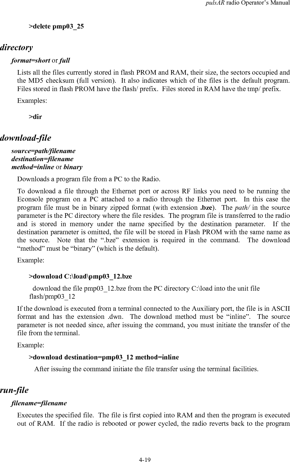 pulsAR radio Operator&rsquo;s Manual4-19>delete pmp03_25directoryformat=short or fullLists all the files currently stored in flash PROM and RAM, their size, the sectors occupied andthe MD5 checksum (full version).  It also indicates which of the files is the default program.Files stored in flash PROM have the flash/ prefix.  Files stored in RAM have the tmp/ prefix.Examples:>dirdownload-filesource=path/filenamedestination=filenamemethod=inline or binaryDownloads a program file from a PC to the Radio.To download a file through the Ethernet port or across RF links you need to be running theEconsole program on a PC attached to a radio through the Ethernet port.  In this case theprogram file must be in binary zipped format (with extension .bze).  The path/ in the sourceparameter is the PC directory where the file resides.  The program file is transferred to the radioand is stored in memory under the name specified by the destination parameter.  If thedestination parameter is omitted, the file will be stored in Flash PROM with the same name asthe source.  Note that the &ldquo;.bze&rdquo; extension is required in the command.  The download&ldquo;method&rdquo; must be &ldquo;binary&rdquo; (which is the default).Example:>download C:\load\pmp03_12.bze  download the file pmp03_12.bze from the PC directory C:\load into the unit fileflash/pmp03_12If the download is executed from a terminal connected to the Auxiliary port, the file is in ASCIIformat and has the extension .dwn.  The download method must be &ldquo;inline&rdquo;.  The sourceparameter is not needed since, after issuing the command, you must initiate the transfer of thefile from the terminal.Example:>download destination=pmp03_12 method=inline   After issuing the command initiate the file transfer using the terminal facilities.run-filefilename=filenameExecutes the specified file.  The file is first copied into RAM and then the program is executedout of RAM.  If the radio is rebooted or power cycled, the radio reverts back to the program