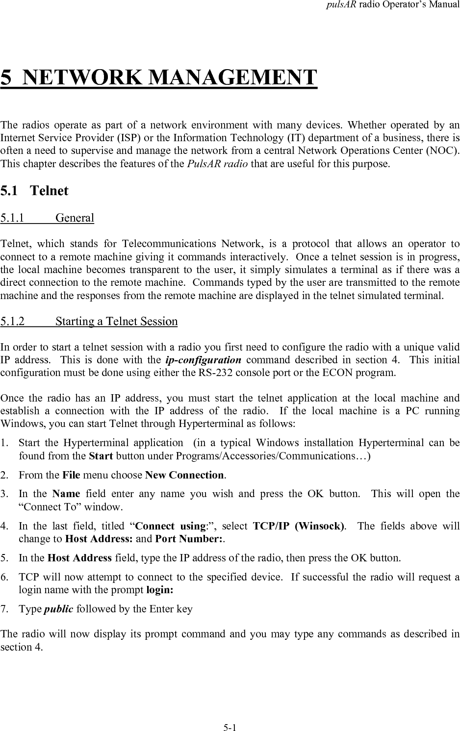 pulsAR radio Operator&rsquo;s Manual5-15 NETWORK MANAGEMENTThe radios operate as part of a network environment with many devices. Whether operated by anInternet Service Provider (ISP) or the Information Technology (IT) department of a business, there isoften a need to supervise and manage the network from a central Network Operations Center (NOC).This chapter describes the features of the PulsAR radio that are useful for this purpose.5.1 Telnet5.1.1 GeneralTelnet, which stands for Telecommunications Network, is a protocol that allows an operator toconnect to a remote machine giving it commands interactively.  Once a telnet session is in progress,the local machine becomes transparent to the user, it simply simulates a terminal as if there was adirect connection to the remote machine.  Commands typed by the user are transmitted to the remotemachine and the responses from the remote machine are displayed in the telnet simulated terminal.5.1.2 Starting a Telnet SessionIn order to start a telnet session with a radio you first need to configure the radio with a unique validIP address.  This is done with the ip-configuration command described in section 4.  This initialconfiguration must be done using either the RS-232 console port or the ECON program.Once the radio has an IP address, you must start the telnet application at the local machine andestablish a connection with the IP address of the radio.  If the local machine is a PC runningWindows, you can start Telnet through Hyperterminal as follows:1. Start the Hyperterminal application  (in a typical Windows installation Hyperterminal can befound from the Start button under Programs/Accessories/Communications&hellip;)2. From the File menu choose New Connection.3. In the Name field enter any name you wish and press the OK button.  This will open the&ldquo;Connect To&rdquo; window.4. In the last field, titled &ldquo;Connect using:&rdquo;, select TCP/IP (Winsock).  The fields above willchange to Host Address: and Port Number:.5. In the Host Address field, type the IP address of the radio, then press the OK button.6. TCP will now attempt to connect to the specified device.  If successful the radio will request alogin name with the prompt login:7. Type public followed by the Enter keyThe radio will now display its prompt command and you may type any commands as described insection 4.