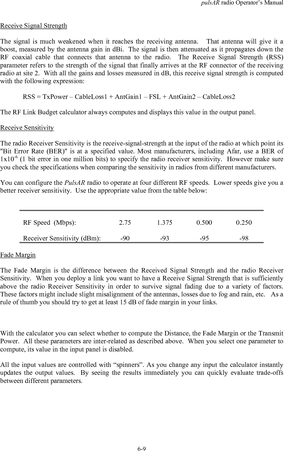 pulsAR radio Operator&rsquo;s Manual6-9Receive Signal StrengthThe signal is much weakened when it reaches the receiving antenna.   That antenna will give it aboost, measured by the antenna gain in dBi.  The signal is then attenuated as it propagates down theRF coaxial cable that connects that antenna to the radio.  The Receive Signal Strength (RSS)parameter refers to the strength of the signal that finally arrives at the RF connector of the receivingradio at site 2.  With all the gains and losses measured in dB, this receive signal strength is computedwith the following expression:RSS = TxPower &ndash; CableLoss1 + AntGain1 &ndash; FSL + AntGain2 &ndash; CableLoss2The RF Link Budget calculator always computes and displays this value in the output panel.Receive SensitivityThe radio Receiver Sensitivity is the receive-signal-strength at the input of the radio at which point its"Bit Error Rate (BER)" is at a specified value. Most manufacturers, including Afar, use a BER of1x10-6 (1 bit error in one million bits) to specify the radio receiver sensitivity.  However make sureyou check the specifications when comparing the sensitivity in radios from different manufacturers.You can configure the PulsAR radio to operate at four different RF speeds.  Lower speeds give you abetter receiver sensitivity.  Use the appropriate value from the table below:RF Speed  (Mbps): 2.75 1.375 0.500 0.250Receiver Sensitivity (dBm): -90 -93 -95 -98Fade MarginThe Fade Margin is the difference between the Received Signal Strength and the radio ReceiverSensitivity.  When you deploy a link you want to have a Receive Signal Strength that is sufficientlyabove the radio Receiver Sensitivity in order to survive signal fading due to a variety of factors.These factors might include slight misalignment of the antennas, losses due to fog and rain, etc.   As arule of thumb you should try to get at least 15 dB of fade margin in your links.With the calculator you can select whether to compute the Distance, the Fade Margin or the TransmitPower.  All these parameters are inter-related as described above.  When you select one parameter tocompute, its value in the input panel is disabled.All the input values are controlled with &ldquo;spinners&rdquo;. As you change any input the calculator instantlyupdates the output values.  By seeing the results immediately you can quickly evaluate trade-offsbetween different parameters.